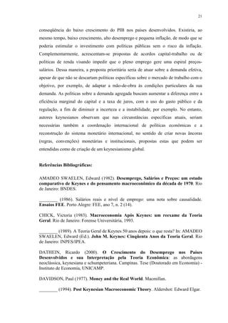 21
conseqüência do baixo crescimento do PIB nos países desenvolvidos. Existiria, ao
mesmo tempo, baixo crescimento, alto desemprego e pequena inflação, de modo que se
poderia estimular o investimento com políticas públicas sem o risco da inflação.
Complementarmente, acrescentam-se propostas de acordos capital-trabalho ou de
políticas de renda visando impedir que o pleno emprego gere uma espiral preços-
salários. Dessa maneira, a proposta prioritária seria de atuar sobre a demanda efetiva,
apesar de que não se descartam políticas específicas sobre o mercado de trabalho com o
objetivo, por exemplo, de adaptar a mão-de-obra às condições particulares da sua
demanda. As políticas sobre a demanda agregada buscam aumentar a diferença entre a
eficiência marginal do capital e a taxa de juros, com o uso do gasto público e da
regulação, a fim de diminuir a incerteza e a instabilidade, por exemplo. No entanto,
autores keynesianos observam que nas circunstâncias específicas atuais, seriam
necessárias também a coordenação internacional de políticas econômicas e a
reconstrução do sistema monetário internacional, no sentido de criar novas âncoras
(regras, convenções) monetárias e institucionais, propostas estas que podem ser
entendidas como de criação de um keynesianismo global.
Referências Bibliográficas:
AMADEO SWAELEN, Edward (1982). Desemprego, Salários e Preços: um estudo
comparativo de Keynes e do pensamento macroeconômico da década de 1970. Rio
de Janeiro: BNDES.
________ (1986). Salários reais e nível de emprego: uma nota sobre causalidade.
Ensaios FEE. Porto Alegre: FEE, ano 7, n. 2 (14).
CHICK, Victoria (1983). Macroeconomia Após Keynes: um reexame da Teoria
Geral. Rio de Janeiro: Forense Universitária, 1993.
________ (1989). A Teoria Geral de Keynes 50 anos depois: o que resta? In: AMADEO
SWAELEN, Edward (Ed.). John M. Keynes: Cinqüenta Anos da Teoria Geral. Rio
de Janeiro: INPES/IPEA.
DATHEIN, Ricardo (2000). O Crescimento do Desemprego nos Países
Desenvolvidos e sua Interpretação pela Teoria Econômica: as abordagens
neoclássica, keynesiana e schumpeteriana. Campinas. Tese (Doutorado em Economia) -
Instituto de Economia, UNICAMP.
DAVIDSON, Paul (1977). Money and the Real World. Macmillan.
________ (1994). Post Keynesian Macroeconomic Theory. Aldershot: Edward Elgar.
 