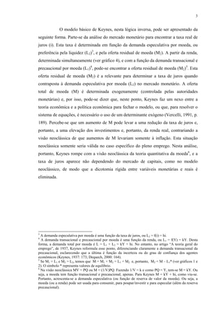 3
O modelo básico de Keynes, nesta lógica inversa, pode ser apresentado da
seguinte forma. Parte-se da análise do mercado monetário para encontrar a taxa real de
juros (i). Esta taxa é determinada em função da demanda especulativa por moeda, ou
preferência pela liquidez (L2)3
, e pela oferta residual de moeda (M2). A partir da renda,
determinada simultaneamente (ver gráfico 4), e com a função da demanda transacional e
precaucional por moeda (L1)4
, pode-se encontrar a oferta residual de moeda (M2)5
. Esta
oferta residual de moeda (M2) é a relevante para determinar a taxa de juros quando
contraposta à demanda especulativa por moeda (L2) no mercado monetário. A oferta
total de moeda (M) é determinada exogenamente (controlada pelas autoridades
monetárias) e, por isso, pode-se dizer que, neste ponto, Keynes faz um nexo entre a
teoria econômica e a política econômica para fechar o modelo, ou que, para resolver o
sistema de equações, é necessário o uso de um determinante exógeno (Vercelli, 1991, p.
189). Percebe-se que um aumento de M pode levar a uma redução da taxa de juros e,
portanto, a uma elevação dos investimentos e, portanto, da renda real, contrariando a
visão neoclássica de que aumentos de M levariam somente à inflação. Esta situação
neoclássica somente seria válida no caso específico do pleno emprego. Nesta análise,
portanto, Keynes rompe com a visão neoclássica da teoria quantitativa da moeda6
, e a
taxa de juros aparece não dependendo do mercado de capitais, como no modelo
neoclássico, de modo que a dicotomia rígida entre variáveis monetárias e reais é
eliminada.
3
A demanda especulativa por moeda é uma função da taxa de juros, ou L2 = f(i) = hi.
4
A demanda transacional e precaucional por moeda é uma função da renda, ou L1 = f(Y) = kY. Desta
forma, a demanda total por moeda é L = L1 + L2 = kY + hi. No entanto, no artigo “A teoria geral do
emprego”, de 1937, Keynes reformula esse ponto, diferenciando claramente a demanda transacional da
precaucional, esclarecendo que a última é função da incerteza ou do grau de confiança dos agentes
econômicos (Keynes, 1937: 173; Dequech, 2000: 164).
5
Se M1 = L1 e M2 = L2, temos que M = M1 + M2 = L1 + M2 e, portanto, M2 = M – L1* (ver gráficos 1 e
2). O símbolo * representa valores de equilíbrio.
6
Na visão neoclássica MV = PQ ou M = (1/V)PQ. Fazendo 1/V = k e como PQ = Y, tem-se M = kY. Ou
seja, a moeda tem função transacional e precaucional, apenas. Para Keynes M = kY + hi, como viu-se.
Portanto, acrescenta-se a demanda especulativa (ou função de reserva de valor da moeda). Ou seja, a
moeda (ou a renda) pode ser usada para consumir, para poupar/investir e para especular (além da reserva
precaucional).
 