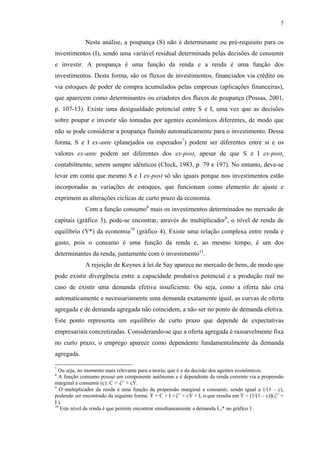 5
Nesta análise, a poupança (S) não é determinante ou pré-requisito para os
investimentos (I), sendo uma variável residual determinada pelas decisões de consumir
e investir. A poupança é uma função da renda e a renda é uma função dos
investimentos. Desta forma, são os fluxos de investimentos, financiados via crédito ou
via estoques de poder de compra acumulados pelas empresas (aplicações financeiras),
que aparecem como determinantes ou criadores dos fluxos de poupança (Possas, 2001,
p. 107-13). Existe uma desigualdade potencial entre S e I, uma vez que as decisões
sobre poupar e investir são tomadas por agentes econômicos diferentes, de modo que
não se pode considerar a poupança fluindo automaticamente para o investimento. Dessa
forma, S e I ex-ante (planejados ou esperados7
) podem ser diferentes entre si e os
valores ex-ante podem ser diferentes dos ex-post, apesar de que S e I ex-post,
contabilmente, serem sempre idênticos (Chick, 1983, p. 79 e 197). No entanto, deve-se
levar em conta que mesmo S e I ex-post só são iguais porque nos investimentos estão
incorporadas as variações de estoques, que funcionam como elemento de ajuste e
exprimem as alterações cíclicas de curto prazo da economia.
Com a função consumo8
mais os investimentos determinados no mercado de
capitais (gráfico 3), pode-se encontrar, através do multiplicador9
, o nível de renda de
equilíbrio (Y*) da economia10
(gráfico 4). Existe uma relação complexa entre renda e
gasto, pois o consumo é uma função da renda e, ao mesmo tempo, é um dos
determinantes da renda, juntamente com o investimento11
.
A rejeição de Keynes à lei de Say aparece no mercado de bens, de modo que
pode existir divergência entre a capacidade produtiva potencial e a produção real no
caso de existir uma demanda efetiva insuficiente. Ou seja, como a oferta não cria
automaticamente e necessariamente uma demanda exatamente igual, as curvas de oferta
agregada e de demanda agregada não coincidem, a não ser no ponto de demanda efetiva.
Este ponto representa um equilíbrio de curto prazo que depende de expectativas
empresariais concretizadas. Considerando-se que a oferta agregada é razoavelmente fixa
no curto prazo, o emprego aparece como dependente fundamentalmente da demanda
agregada.
7
Ou seja, no momento mais relevante para a teoria, que é o da decisão dos agentes econômicos.
8
A função consumo possui um componente autônomo e é dependente da renda corrente via a propensão
marginal a consumir (c): C = C + cY.
9
O multiplicador da renda é uma função da propensão marginal a consumir, sendo igual a 1/(1 – c),
podendo ser encontrado da seguinte forma: Y = C + I =C + cY + I, o que resulta em Y = [1/(1 – c)](C +
I ).
10
Este nível de renda é que permite encontrar simultaneamente a demanda L1* no gráfico 1.
 