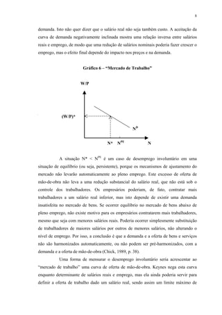 8
demanda. Isto não quer dizer que o salário real não seja também custo. A aceitação da
curva de demanda negativamente inclinada mostra uma relação inversa entre salários
reais e emprego, de modo que uma redução de salários nominais poderia fazer crescer o
emprego, mas o efeito final depende do impacto nos preços e na demanda.
Gráfico 6 – “Mercado de Trabalho”
W/P
N* NPE
N
A situação N* < NPE
é um caso de desemprego involuntário em uma
situação de equilíbrio (ou seja, persistente), porque os mecanismos de ajustamento do
mercado não levarão automaticamente ao pleno emprego. Este excesso de oferta de
mão-de-obra não leva a uma redução substancial do salário real, que não está sob o
controle dos trabalhadores. Os empresários poderiam, de fato, contratar mais
trabalhadores a um salário real inferior, mas isto depende de existir uma demanda
insatisfeita no mercado de bens. Se ocorrer equilíbrio no mercado de bens abaixo de
pleno emprego, não existe motivo para os empresários contratarem mais trabalhadores,
mesmo que seja com menores salários reais. Poderia ocorrer simplesmente substituição
de trabalhadores de maiores salários por outros de menores salários, não alterando o
nível de emprego. Por isso, a conclusão é que a demanda e a oferta de bens e serviços
não são harmonizados automaticamente, ou não podem ser pré-harmonizados, com a
demanda e a oferta de mão-de-obra (Chick, 1989, p. 38).
Uma forma de mensurar o desemprego involuntário seria acrescentar ao
“mercado de trabalho” uma curva de oferta de mão-de-obra. Keynes nega esta curva
enquanto determinante de salários reais e emprego, mas ela ainda poderia servir para
definir a oferta de trabalho dado um salário real, sendo assim um limite máximo de
ND
(W/P)*
 