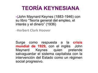 TEORÍA KEYNESIANA
-(John Maynard Keynes (1883-1946) con
su libro “Teoría general del empleo, el
interés y el dinero” (1936)
-Herbert Clark Hoover
Surge como respuesta a la crisis
mundial de 1929, con el inglés John
Maynard Keynes quien pretende
salvaguardar el sistema capitalista con la
intervención del Estado como un régimen
social progresivo.
 