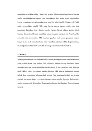 saham luar memiliki sesedikit 3% dari SPE tersebut. Meninggalkan kewajiban off neraca
sendiri meningkatkan perusahaan rasio utang-ekuitas dan, secara umum, memberikan
lembar perusahaan menyeimbangkan apa yang kita sebut facelift. Upaya awal FASB
untuk memecahkan masalah SPE gagal karena campur tangan politik oleh lima
perusahaan kemudian besar akuntan publik. Namun, karena tekanan publik akibat
bencana Enron, FASB telah mulai lagi untuk mengatasi masalah ini. Awal FASB’s
mencoba untuk memecahkan SPE masalah gagalkan oleh karena gangguan campur
tangan politis oleh kemudian besar lima perusahaan akuntan publik. Bagaimanapun,
tekanan publik oleh karena FASB telah mulai lagi untuk menunjuk masalah ini.
PENUTUP
Sebagai penutup dapat kita simpulkan bahwa dalam proses penyusunan standar akuntansi
yang melalui proses yang panjang tidak dipungkiri terdapat berbagi hambatan. Salah
satunya seperti apa yang telah dibahas dan dijelaskan di atas, yaitu intervensi beberapa
pihak. Bahwa proses penyusunan standar akuntansi tidak terlepas dari campur tangan
politik demi keuntungan beberapa pihak semata. Pada umumnya kembali lagi kepada
regulasi atau aturan dalam pembuatan dan penyusunan standar akuntansi dari masing-
masing negara untuk disesuaikan dengan perkembangan dan keadaan ekonomi negara
tersebut.
 