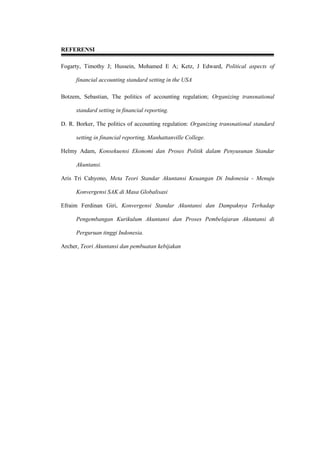 REFERENSI
Fogarty, Timothy J; Hussein, Mohamed E A; Ketz, J Edward, Political aspects of
financial accounting standard setting in the USA
Botzem, Sebastian, The politics of accounting regulation; Organizing transnational
standard setting in financial reporting.
D. R. Borker, The politics of accounting regulation: Organizing transnational standard
setting in financial reporting, Manhattanville College.
Helmy Adam, Konsekuensi Ekonomi dan Proses Politik dalam Penyusunan Standar
Akuntansi.
Aris Tri Cahyono, Meta Teori Standar Akuntansi Keuangan Di Indonesia - Menuju
Konvergensi SAK di Masa Globalisasi
Efraim Ferdinan Giri, Konvergensi Standar Akuntansi dan Dampaknya Terhadap
Pengembangan Kurikulum Akuntansi dan Proses Pembelajaran Akuntansi di
Perguruan tinggi Indonesia.
Archer, Teori Akuntansi dan pembuatan kebijakan
 