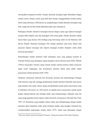 mewujudkan transparasi tersebut. Standar akuntansi keuangan dapat diibaratkan sebagai
sebuah cermin, dimana cermin yang baik akan mampu menggambarkan kondisi praktis
bisnis yang sebenarnya. Oleh karena itu, pengembangan standar akuntansi keuangan yang
baik, sangat relevan dan mutlak diperlukan pada masa sekarang ini.
Pentingnya Standar Akuntansi Keuangan disusun dengan tujuan agar laporan keuangan
menjadi lebih objektif, jelas dan dimengerti oleh semua pihak. Standar akuntansi adalah
aturan baku yang disusun oleh lembaga yang berwenang untuk itu (di Indonesia oleh
Dewan Standar Akuntansi Keuangan IAI) sebagai pedoman yang harus diikuti oleh
penyusun laporan keuangan jika laporan keuangan tersebut ditujukan untuk pihak
eksternal perusahaan.2
Perkembangan standar akuntansi telah melampaui umur yang panjang terutama di
Amerika Serikat yang merupakan negara penganut sistem ekonomi pasar bebas. Dekade
1970-an masyarakat Amerika cukup tertarik melalui institusi-institusi dalam menyoroti
aspek social, lingkungan, dan konsekuensi ekonomi dalam opini public dalam
penyusunan standar akuntansi (Zeff, 1978).
Akuntansi sebenarnya terbentuk dari fenomena ekonomi dari perkembangan berbagai
studi ekonomi yang ada, sehingga pembentukan standar akuntansi bukanlah suatu proses
yang berjalan serta merta, namun sangat memperhatikan aspek-aspek yang lainnya yang
di akibatkan oleh proses itu. Oleh karena itu apabila proses penyusunan standar penuh
dengan tekanan-tekanan dari berbagai pihak yang berkepentingan, bukanlah suatu hal
yang mengengejutkan karena adanya aspek ekonomik consequences (Scroeder dan Clark,
1995: 13). Konstituen yang mungkin terkena imbas atau berkepentingan dengan standar
akuntansi akan melakukan usaha untuk membuat standar yang mungkin terbentuk bisa
,memaksimalkan kepentingan mereka (Watt, 1977). Inilah yang dinamakan sebagai
2
Meta Teori Standar Akuntansi Keuangan Di Indonesia - Menuju Konvergensi SAK di Masa Globalisasi
 
