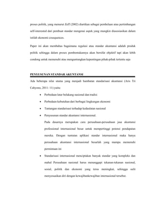 proses politik, yang menurut Zeff (2002) diartikan sebagai pembelaan atau pertimbangan
self-interested dari pembuat standar mengenai aspek yang mungkin diasosiasikan dalam
istilah ekonomi cosequences.
Paper ini akan membahas bagaimana regulasi atau standar akuntansi adalah produk
politik sehingga dalam proses pembentukannya akan bersifat objektif tapi akan lebih
condong untuk memenuhi atau menguntungkan kepentingan pihak-pihak tertentu saja
PENYUSUNAN STANDAR AKUNTANSI
Ada beberapa nilai utama yang menjadi hambatan standarisasi akuntansi (Aris Tri
Cahyono, 2011: 11) yaitu:
 Perbedaan latar belakang nasional dan tradisi
 Perbedaan kebutuhan dari berbagai lingkungan ekonomi
 Tantangan standarisasi terhadap kedaulatan nasional
 Penyusunan standar akuntansi internasional.
Pada dasarnya merupakan cara perusahaan-perusahaan jasa akuntansi
professional internasional besar untuk mempertinggi potensi pendapatan
mereka. Dengan tuntutan aplikasi standar internasional maka hanya
perusahaan akuntansi internasional besarlah yang mampu memenuhi
permintaan ini
 Standarisasi internasional menciptakan banyak standar yang kompleks dan
mahal Perusahaan nasional harus menanggapi tekanan-tekanan nasional,
sosial, politik dan ekonomi yang terus meningkat, sehingga sulit
menyesuaikan diri dengan kewajibankewajiban internasional tersebut.
 
