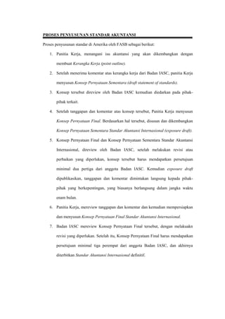 PROSES PENYUSUNAN STANDAR AKUNTANSI
Proses penyusunan standar di Amerika oleh FASB sebagai berikut:
1. Panitia Kerja, menangani isu akuntansi yang akan dikembangkan dengan
membuat Kerangka Kerja (point outline).
2. Setelah menerima komentar atas kerangka kerja dari Badan IASC, panitia Kerja
menyusun Konsep Pernyataan Sementara (draft statement of standards).
3. Konsep tersebut direview oleh Badan IASC kemudian diedarkan pada pihak-
pihak terkait.
4. Setelah tanggapan dan komentar atas konsep tersebut, Panitia Kerja menyusun
Konsep Pernyataan Final. Berdasarkan hal tersebut, disusun dan dikembangkan
Konsep Pernyataan Sementara Standar Akuntansi Internasional (exposure draft).
5. Konsep Pernyataan Final dan Konsep Pernyataan Sementara Standar Akuntansi
Internasional, direview oleh Badan IASC, setelah melakukan revisi atau
perbaikan yang diperlukan, konsep tersebut harus mendapatkan persetujuan
minimal dua pertiga dari anggota Badan IASC. Kemudian exposure draft
dipublikasikan, tanggapan dan komentar dimintakan langsung kepada pihak-
pihak yang berkepentingan, yang biasanya berlangsung dalam jangka waktu
enam bulan.
6. Panitia Kerja, mereview tanggapan dan komentar dan kemudian mempersiapkan
dan menyusun Konsep Pernyataan Final Standar Akuntansi Internasional.
7. Badan IASC mereview Konsep Pernyataan Final tersebut, dengan melakuakn
revisi yang diperlukan. Setelah itu, Konsep Pernyataan Final harus mendapatkan
persetujuan minimal tiga perempat dari anggota Badan IASC, dan akhirnya
diterbitkan Standar Akuntansi Internasional definitif.
 