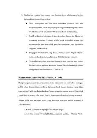 8. Berdasarkan pendapat lisan maupun yang diterima, dewan selanjutnya melakukan
kemungkinan-kemungkinan berikut:
 FASB, menugaskan staf riset untuk melakukan penelitian, baik rutin
maupun insidental, sesuai dengan program kerja dan kepentingannya. Hasil
penelitiannya untuk sementara waktu disusun dalam naskah diskusi.
 Setelah naskan tersebut selesai dibahas, kemudian disusun dan dikeluarkan
pernyataan semnetara (exposure draft), untuk disebarkan kepada para
anggota profesi dan pihak-pihak yang berkepentingan, guna dimintakan
tanggapan atau komentar.
 Tanggapan atau komentar yang masuk, diseleksi sesuai dengan substansi
materinya, dan diikhtisarkan, kemudian dilekukan dengar pendapat.
 Berdasarkan pernyataan sementara, tanggapan atau komentar yang masuk,
dan hasil dengar pendapat, kemudian disusun dan dikeluarkan pernyataan
resmi yang antara lain adalah SFAC dan SFAS.
POLITISASI PENYUSUNAN STANDAR AKUNTANSI
Dari proses penyusunan standar akuntansi di atas maka dapat kita lihat bahwa partisipasi
publik selalu diikutsertakan, meskipun keputusan hasil standar akuntansi yang dibuat
tetap otoritas FASB atau Badan Pembuat Standar di masing-masing negara. Pihak-pihak
yang terkait merupakan jalan masuk darai pertimbangan politisasi dari standar akuntansi.
Adapun pihak atau partisipasi publik yang ikut serta menyusun standar akuntansi di
Amerika adalah :
1. Kantor Akuntan Bersar yang dikenal dengan “Big 8”
2. American Institue of Certified Public Accountants (AICPA) – Akuntan Publik
 