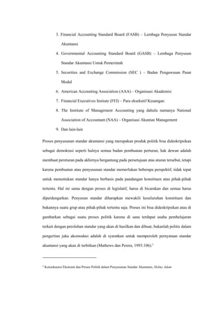 3. Financial Accounting Standard Board (FASB) – Lembaga Penyusun Standar
Akuntansi
4. Governmental Accounting Standard Board (GASB) – Lembaga Penyusun
Standar Akuntansi Untuk Pemerintah
5. Securities and Exchange Commission (SEC ) – Badan Pengawasan Pasar
Modal
6. American Accounting Association (AAA) – Organisasi Akademisi
7. Financial Executives Instiute (FEI) – Para eksekutif Keuangan
8. The Institute of Management Accounting yang dahulu namanya National
Association of Accountant (NAA) – Organisasi Akuntan Management
9. Dan lain-lain
Proses penyusunan standar akuntansi yang merupakan produk politik bisa dideskripsikan
sebagai demokrasi seperti halnya semua badan pembuatan perturan, hak dewan adalah
membuat pereturan pada akhirnya bergantung pada persetujuan atas aturan tersebut, tetapi
karena pembuatan atau penyusunan standar memerlukan beberapa perspektif, tidak tepat
untuk menentukan standar hanya berbasis pada pandangan konstituen atau pihak-pihak
tertentu. Hal ini sama dengan proses di legislatif, harus di bicarakan dan semua harus
diperdengarkan. Penyusun standar diharapkan mewakili keseluruhan konstituen dan
bukannya suatu grup atau pihak-pihak tertentu saja. Proses ini bisa dideskripsikan atau di
gambarkan sebagai suatu proses politik karena di sana terdapat usaha pembelajaran
terkait dengan perolehan standar yang akan di hasilkan dan dibuat, bukanlah politis dalam
pengertian juka akomodasi adalah di syaratkan untuk memperoleh pernyataan standar
akuntansi yang akan di terbitkan (Mathews dan Perera, 1993:106).3
3
Konsekuensi Ekonomi dan Proses Politik dalam Penyusunan Standar Akuntansi, Helmy Adam
 