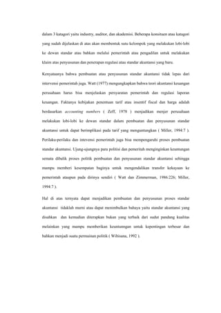 dalam 3 katagori yaitu industry, auditor, dan akademisi. Beberapa konsituen atau katagori
yang sudah dijelaskan di atas akan membentuk sutu kelompok yang melakukan lobi-lobi
ke dewan standar atau bahkan melalui pemerintah atau pengadilan untuk melakukan
klaim atas penyusunan dan penerapan regulasi atau standar akuntansi yang baru.
Kenyataanya bahwa pembuatan atau penyusunan standar akuntansi tidak lepas dari
intervensi pemerintah juga. Watt (1977) mengungkapkan bahwa teori akuntansi keuangan
perusahaan harus bisa menjelaskan persyaratan pemerintah dan regulasi laporan
keuangan. Faktanya kebijakan penentuan tarif atau insentif fiscal dan harga adalah
berdasarkan accounting numbers ( Zeff, 1978 ) menjadikan menjer perusahaan
melakukan lobi-lobi ke dewan standar dalam pembuatan dan penyusunan standar
akuntansi untuk dapat berimplikasi pada tarif yang menguntungkan ( Miller, 1994:7 ).
Perilaku-perilaku dan intevensi pemerintah juga bisa mempengaruhi proses pembuatan
standar akuntansi. Ujung-ujungnya para politisi dan pemeritah menginginkan keuntungan
semata dibalik proses politik pembuatan dan penyusunan standar akuntansi sehingga
mampu memberi kesempatan baginya untuk mengendalikan transfer kekayaan ke
pemerintah ataupun pada dirinya sendiri ( Watt dan Zimmerman, 1986:226; Miller,
1994:7 ).
Hal di atas ternyata dapat menjadikan pembuatan dan penyusunan proses standar
akuntansi tidaklah murni atau dapat menimbulkan bahaya yaitu standar akuntansi yang
disahkan dan kemudian diterapkan bukan yang terbaik dari sudut pandang kualitas
melainkan yang mampu memberikan keuntunngan untuk kepentingan terbesar dan
bahkan menjadi suatu permainan politik ( Wibisana, 1992 ).
 