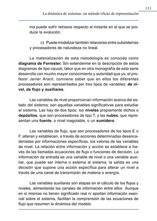 121
              La dinámica de sistemas: un método eficaz de representación


      ma puede sufrir retrasos respecto al instante en el que se pro-
      duce la evolución.

            c) Puede modelizar también relaciones entre subsistemas
      y procesadores de naturaleza no lineal.

      La materialización de esta metodología es conocida como
diagrama de Forrester. Sin extenderme en la descripción de estos
diagramas de tipo causal, labor que en otra monografía de esta serie
desarrolla con mucho mayor conocimiento y autoridad que yo, el pro-
fesor Javier Aracil, conviene saber que en ellos los diferentes
procesadores son representados por tres tipos de variables: de ni-
vel, de flujo y auxiliares.

       Las variables de nivel proporcionan información acerca del es-
tado del sistema; son aquellas variables significativas para estudiar
el sistema. Las hay de dos tipos: los niveles propiamente dichos o
depósitos, que son procesadores de tipo T, y las nubes, que repre-
sentan una fuente, o nivel inagotable, o un sumidero.

       Las variables de flujo, que son procesadores de los tipos E o
F, alteran y establecen, a través de acciones determinadas desenca-
denadas por informaciones específicas, los valores de las variables
de nivel. La relación entre información y acción se establece a tra-
vés de las llamadas ecuaciones de flujo o funciones de decisión. La
información de entrada es una variable de nivel o una variable auxi-
liar, que puede ser interna o externa al sistema; la salida es una
decisión que supone una acción específica para alterar un nivel a
través de una canal de transmisión de materia o energía.

       Las variables auxiliares son etapas en el cálculo de los flujos y
niveles, alimentando los canales de información entre ellos Aunque
en si mismas no tienen significado real ni aportan información esen-
cial sobre el sistema, facilitan la comprensión de las ecuaciones de
flujo que resumen la dinámica del modelo.
 
