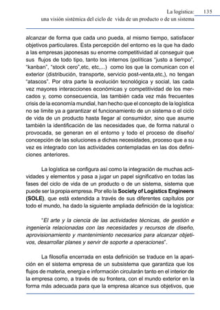La logística:   135
      una visión sistémica del ciclo de vida de un producto o de un sistema


alcanzar de forma que cada uno pueda, al mismo tiempo, satisfacer
objetivos particulares. Esta percepción del entorno es la que ha dado
a las empresas japonesas su enorme competitividad al conseguir que
sus flujos de todo tipo, tanto los internos (políticas “justo a tiempo”,
“kanban”, “stock cero”,etc, etc,...) como los que la comunican con el
exterior (distribución, transporte, servicio post-venta,etc,), no tengan
“atascos”. Por otra parte la evolución tecnológica y social, las cada
vez mayores interacciones económicas y competitividad de los mer-
cados y, como consecuencia, las también cada vez más frecuentes
crisis de la economía mundial, han hecho que el concepto de la logística
no se limite ya a garantizar el funcionamiento de un sistema o el ciclo
de vida de un producto hasta llegar al consumidor, sino que asume
también la identificación de las necesidades que, de forma natural o
provocada, se generan en el entorno y todo el proceso de diseño/
concepción de las soluciones a dichas necesidades, proceso que a su
vez es integrado con las actividades contempladas en las dos defini-
ciones anteriores.

       La logística se configura así como la integración de muchas acti-
vidades y elementos y pasa a jugar un papel significativo en todas las
fases del ciclo de vida de un producto o de un sistema, sistema que
puede ser la propia empresa. Por ello la Society of Logistics Engineers
(SOLE), que está extendida a través de sus diferentes capítulos por
todo el mundo, ha dado la siguiente ampliada definición de la logística:

      “El arte y la ciencia de las actividades técnicas, de gestión e
ingeniería relacionadas con las necesidades y recursos de diseño,
aprovisionamiento y mantenimiento necesarios para alcanzar objeti-
vos, desarrollar planes y servir de soporte a operaciones”.

        La filosofía encerrada en esta definición se traduce en la apari-
ción en el sistema empresa de un subsistema que garantiza que los
flujos de materia, energía e información circularán tanto en el interior de
la empresa como, a través de su frontera, con el mundo exterior en la
forma más adecuada para que la empresa alcance sus objetivos, que
 