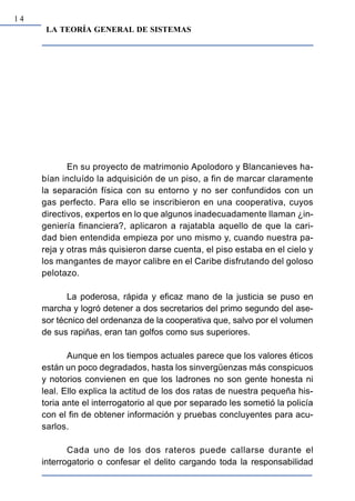 14
      LA TEORÍA GENERAL DE SISTEMAS




            En su proyecto de matrimonio Apolodoro y Blancanieves ha-
     bían incluído la adquisición de un piso, a fin de marcar claramente
     la separación física con su entorno y no ser confundidos con un
     gas perfecto. Para ello se inscribieron en una cooperativa, cuyos
     directivos, expertos en lo que algunos inadecuadamente llaman ¿in-
     geniería financiera?, aplicaron a rajatabla aquello de que la cari-
     dad bien entendida empieza por uno mismo y, cuando nuestra pa-
     reja y otras más quisieron darse cuenta, el piso estaba en el cielo y
     los mangantes de mayor calibre en el Caribe disfrutando del goloso
     pelotazo.

            La poderosa, rápida y eficaz mano de la justicia se puso en
     marcha y logró detener a dos secretarios del primo segundo del ase-
     sor técnico del ordenanza de la cooperativa que, salvo por el volumen
     de sus rapiñas, eran tan golfos como sus superiores.

            Aunque en los tiempos actuales parece que los valores éticos
     están un poco degradados, hasta los sinvergüenzas más conspicuos
     y notorios convienen en que los ladrones no son gente honesta ni
     leal. Ello explica la actitud de los dos ratas de nuestra pequeña his-
     toria ante el interrogatorio al que por separado les sometió la policía
     con el fin de obtener información y pruebas concluyentes para acu-
     sarlos.

            Cada uno de los dos rateros puede callarse durante el
     interrogatorio o confesar el delito cargando toda la responsabilidad
 
