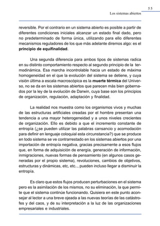 55
                                                      Los sistemas abiertos


reversible. Por el contrario en un sistema abierto es posible a partir de
diferentes condiciones iniciales alcanzar un estado final dado, pero
no predeterminado de forma única, utilizando para ello diferentes
mecanismos reguladores de los que más adelante diremos algo: es el
principio de equifinalidad.

       Una segunda diferencia para ambos tipos de sistemas radica
en su distinto comportamiento respecto al segundo principio de la ter-
modinámica. Esa marcha incontrolable hacia un estado de máxima
homogeneidad en el que la evolución del sistema se detiene, y cuya
visión última a escala macroscópica es la muerte térmica del Univer-
so, no se da en los sistemas abiertos que parecen más bien goberna-
dos por la ley de la evolución de Darwin, cuya base son los principios
de organización, regulación, adaptación y finalidad.

      La realidad nos muestra como los organismos vivos y muchas
de las estructuras artificiales creadas por el hombre presentan una
tendencia a una mayor heterogeneidad y a unos niveles crecientes
de organización. Ello es debido a que el incremento constante de
entropía (¿se pueden utilizar las palabras cansancio y acomodación
para definir en lenguaje coloquial esta circunstancia?) que se produce
en todo sistema se ve contrarrestado en los sistemas abiertos por una
importación de entropía negativa, gracias precisamente a esos flujos
que, en forma de adquisición de energía, generación de información,
inmigraciones, nuevas formas de pensamiento (en algunos casos ge-
neradas por el propio sistema), revoluciones, cambios de objetivos,
estructuras y dinámicas, etc, etc.., pueden incluso llegar a disminuir la
entropía.

       Es claro que estos flujos producen perturbaciones en el sistema
pero es la asimilación de los mismos, no su eliminación, la que permi-
te que el sistema continúe funcionando. Quisiera en este punto acon-
sejar al lector a una breve ojeada a las nuevas teorías de las catástro-
fes y del caos, y de su interpretación a la luz de las organizaciones
empresariales e industriales.
 