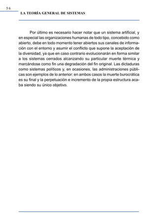 56
      LA TEORÍA GENERAL DE SISTEMAS




            Por último es necesario hacer notar que un sistema artificial, y
     en especial las organizaciones humanas de todo tipo, concebido como
     abierto, debe en todo momento tener abiertos sus canales de informa-
     ción con el entorno y asumir el conflicto que supone la aceptación de
     la diversidad, ya que en caso contrario evolucionarán en forma similar
     a los sistemas cerrados alcanzando su particular muerte térmica y
     marcándose como fin una degradación del fin original. Las dictaduras
     como sistemas políticos y, en ocasiones, las administraciones públi-
     cas son ejemplos de lo anterior: en ambos casos la muerte burocrática
     es su final y la perpetuación e incremento de la propia estructura aca-
     ba siendo su único objetivo.
 