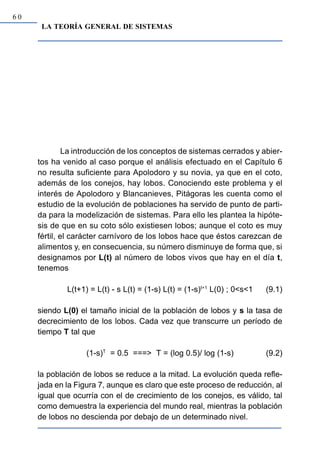 60
      LA TEORÍA GENERAL DE SISTEMAS




              La introducción de los conceptos de sistemas cerrados y abier-
     tos ha venido al caso porque el análisis efectuado en el Capítulo 6
     no resulta suficiente para Apolodoro y su novia, ya que en el coto,
     además de los conejos, hay lobos. Conociendo este problema y el
     interés de Apolodoro y Blancanieves, Pitágoras les cuenta como el
     estudio de la evolución de poblaciones ha servido de punto de parti-
     da para la modelización de sistemas. Para ello les plantea la hipóte-
     sis de que en su coto sólo existiesen lobos; aunque el coto es muy
     fértil, el carácter carnívoro de los lobos hace que éstos carezcan de
     alimentos y, en consecuencia, su número disminuye de forma que, si
     designamos por L(t) al número de lobos vivos que hay en el día t,
     tenemos

             L(t+1) = L(t) - s L(t) = (1-s) L(t) = (1-s)t+1 L(0) ; 0<s<1   (9.1)

     siendo L(0) el tamaño inicial de la población de lobos y s la tasa de
     decrecimiento de los lobos. Cada vez que transcurre un período de
     tiempo T tal que

                   (1-s)T = 0.5 ===> T = (log 0.5)/ log (1-s)              (9.2)

     la población de lobos se reduce a la mitad. La evolución queda refle-
     jada en la Figura 7, aunque es claro que este proceso de reducción, al
     igual que ocurría con el de crecimiento de los conejos, es válido, tal
     como demuestra la experiencia del mundo real, mientras la población
     de lobos no descienda por debajo de un determinado nivel.
 