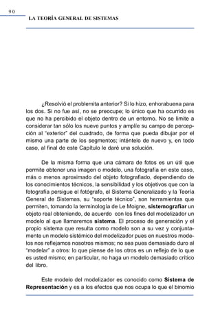 90
      LA TEORÍA GENERAL DE SISTEMAS




           ¿Resolvió el problemita anterior? Si lo hizo, enhorabuena para
     los dos. Si no fue así, no se preocupe; lo único que ha ocurrido es
     que no ha percibido el objeto dentro de un entorno. No se limite a
     considerar tan sólo los nueve puntos y amplíe su campo de percep-
     ción al “exterior” del cuadrado, de forma que pueda dibujar por el
     mismo una parte de los segmentos; inténtelo de nuevo y, en todo
     caso, al final de este Capítulo le daré una solución.

            De la misma forma que una cámara de fotos es un útil que
     permite obtener una imagen o modelo, una fotografía en este caso,
     más o menos aproximado del objeto fotografiado, dependiendo de
     los conocimientos técnicos, la sensibilidad y los objetivos que con la
     fotografía persigue el fotógrafo, el Sistema Generalizado y la Teoría
     General de Sistemas, su “soporte técnico”, son herramientas que
     permiten, tomando la terminología de Le Moigne, sistemografiar un
     objeto real obteniendo, de acuerdo con los fines del modelizador un
     modelo al que llamaremos sistema. El proceso de generación y el
     propio sistema que resulta como modelo son a su vez y conjunta-
     mente un modelo sistémico del modelizador pues en nuestros mode-
     los nos reflejamos nosotros mismos; no sea pues demasiado duro al
     “modelar” a otros: lo que piense de los otros es un reflejo de lo que
     es usted mismo; en particular, no haga un modelo demasiado crítico
     del libro.

          Este modelo del modelizador es conocido como Sistema de
     Representación y es a los efectos que nos ocupa lo que el binomio
 