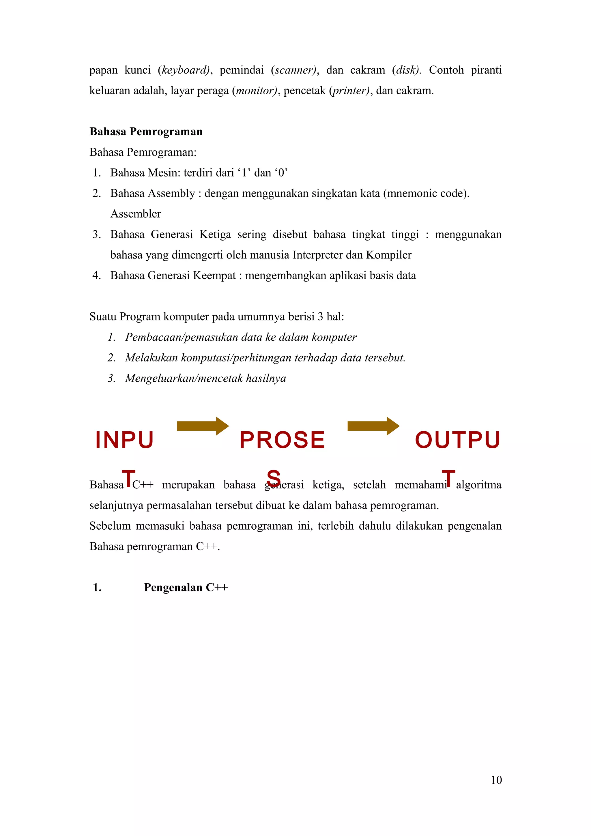 papan kunci (keyboard), pemindai (scanner), dan cakram (disk). Contoh piranti
keluaran adalah, layar peraga (monitor), pencetak (printer), dan cakram.
Bahasa Pemrograman
Bahasa Pemrograman:
1. Bahasa Mesin: terdiri dari ‘1’ dan ‘0’
2. Bahasa Assembly : dengan menggunakan singkatan kata (mnemonic code).
Assembler
3. Bahasa Generasi Ketiga sering disebut bahasa tingkat tinggi : menggunakan
bahasa yang dimengerti oleh manusia Interpreter dan Kompiler
4. Bahasa Generasi Keempat : mengembangkan aplikasi basis data
Suatu Program komputer pada umumnya berisi 3 hal:
1. Pembacaan/pemasukan data ke dalam komputer
2. Melakukan komputasi/perhitungan terhadap data tersebut.
3. Mengeluarkan/mencetak hasilnya
Bahasa C++ merupakan bahasa generasi ketiga, setelah memahami algoritma
selanjutnya permasalahan tersebut dibuat ke dalam bahasa pemrograman.
Sebelum memasuki bahasa pemrograman ini, terlebih dahulu dilakukan pengenalan
Bahasa pemrograman C++.
1. Pengenalan C++
10
INPU
T
PROSE
S
OUTPU
T
 