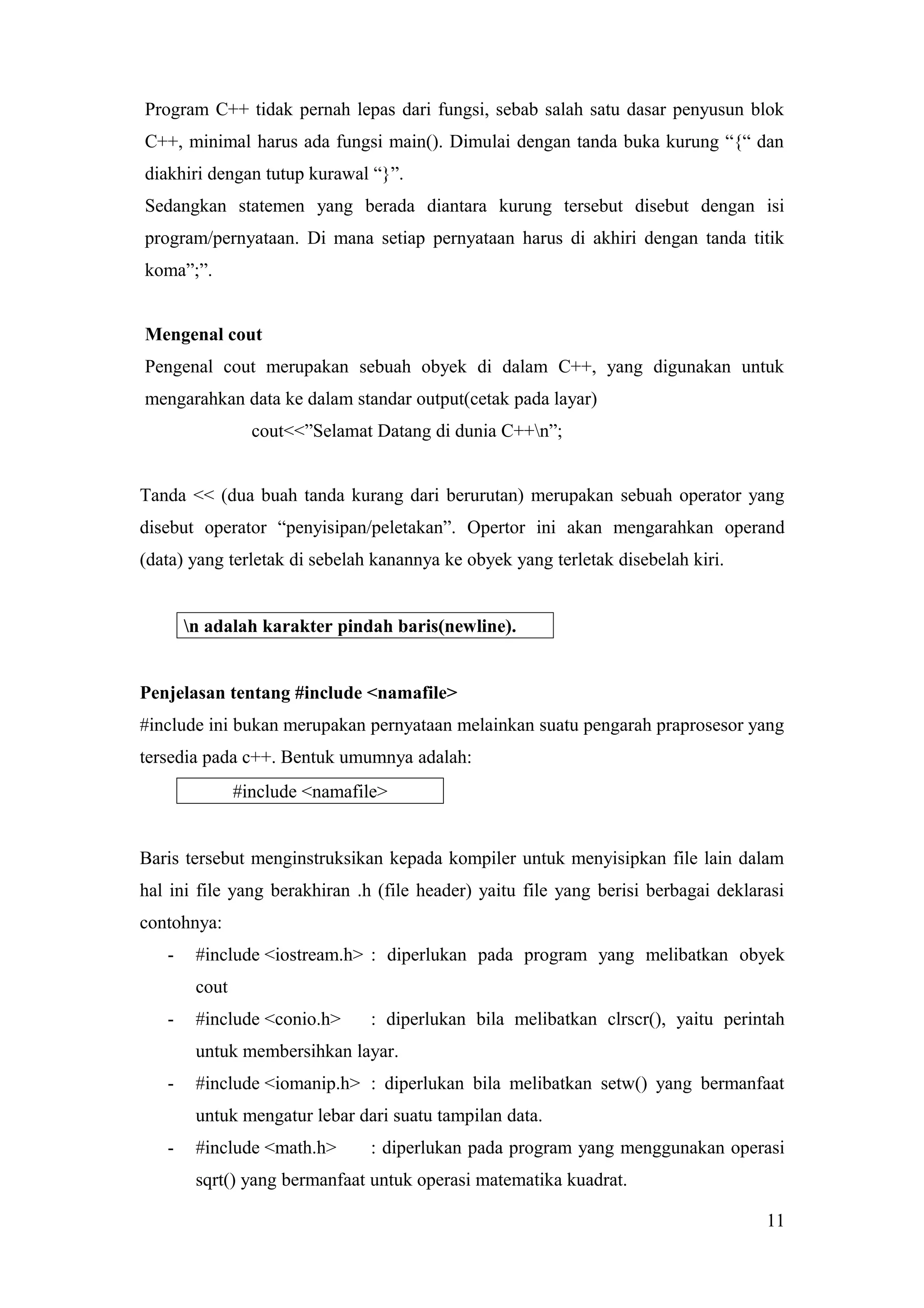 Program C++ tidak pernah lepas dari fungsi, sebab salah satu dasar penyusun blok
C++, minimal harus ada fungsi main(). Dimulai dengan tanda buka kurung “{“ dan
diakhiri dengan tutup kurawal “}”.
Sedangkan statemen yang berada diantara kurung tersebut disebut dengan isi
program/pernyataan. Di mana setiap pernyataan harus di akhiri dengan tanda titik
koma”;”.
Mengenal cout
Pengenal cout merupakan sebuah obyek di dalam C++, yang digunakan untuk
mengarahkan data ke dalam standar output(cetak pada layar)
cout<<”Selamat Datang di dunia C++n”;
Tanda << (dua buah tanda kurang dari berurutan) merupakan sebuah operator yang
disebut operator “penyisipan/peletakan”. Opertor ini akan mengarahkan operand
(data) yang terletak di sebelah kanannya ke obyek yang terletak disebelah kiri.
n adalah karakter pindah baris(newline).
Penjelasan tentang #include <namafile>
#include ini bukan merupakan pernyataan melainkan suatu pengarah praprosesor yang
tersedia pada c++. Bentuk umumnya adalah:
#include <namafile>
Baris tersebut menginstruksikan kepada kompiler untuk menyisipkan file lain dalam
hal ini file yang berakhiran .h (file header) yaitu file yang berisi berbagai deklarasi
contohnya:
- #include <iostream.h> : diperlukan pada program yang melibatkan obyek
cout
- #include <conio.h> : diperlukan bila melibatkan clrscr(), yaitu perintah
untuk membersihkan layar.
- #include <iomanip.h> : diperlukan bila melibatkan setw() yang bermanfaat
untuk mengatur lebar dari suatu tampilan data.
- #include <math.h> : diperlukan pada program yang menggunakan operasi
sqrt() yang bermanfaat untuk operasi matematika kuadrat.
11
 