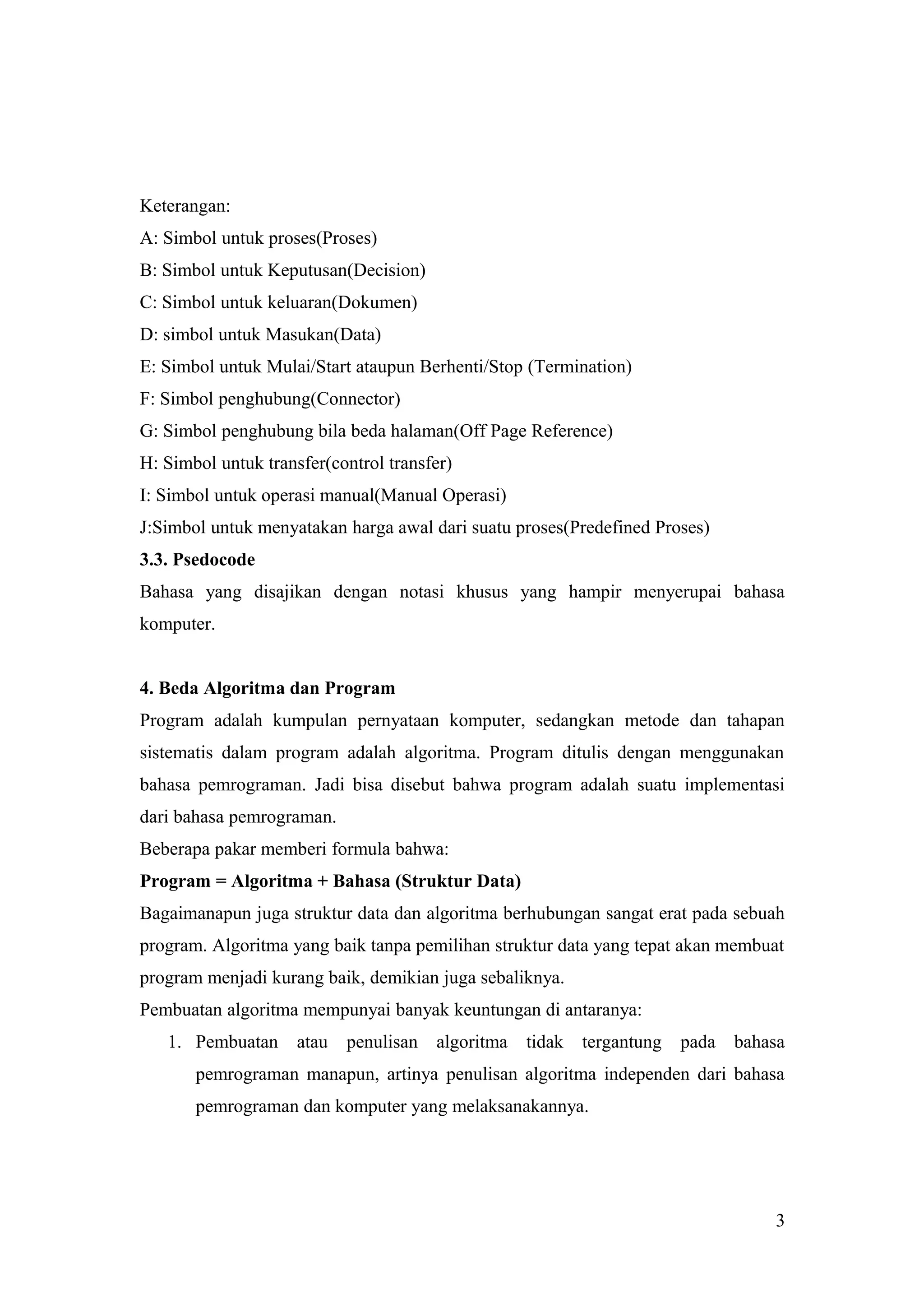 Keterangan:
A: Simbol untuk proses(Proses)
B: Simbol untuk Keputusan(Decision)
C: Simbol untuk keluaran(Dokumen)
D: simbol untuk Masukan(Data)
E: Simbol untuk Mulai/Start ataupun Berhenti/Stop (Termination)
F: Simbol penghubung(Connector)
G: Simbol penghubung bila beda halaman(Off Page Reference)
H: Simbol untuk transfer(control transfer)
I: Simbol untuk operasi manual(Manual Operasi)
J:Simbol untuk menyatakan harga awal dari suatu proses(Predefined Proses)
3.3. Psedocode
Bahasa yang disajikan dengan notasi khusus yang hampir menyerupai bahasa
komputer.
4. Beda Algoritma dan Program
Program adalah kumpulan pernyataan komputer, sedangkan metode dan tahapan
sistematis dalam program adalah algoritma. Program ditulis dengan menggunakan
bahasa pemrograman. Jadi bisa disebut bahwa program adalah suatu implementasi
dari bahasa pemrograman.
Beberapa pakar memberi formula bahwa:
Program = Algoritma + Bahasa (Struktur Data)
Bagaimanapun juga struktur data dan algoritma berhubungan sangat erat pada sebuah
program. Algoritma yang baik tanpa pemilihan struktur data yang tepat akan membuat
program menjadi kurang baik, demikian juga sebaliknya.
Pembuatan algoritma mempunyai banyak keuntungan di antaranya:
1. Pembuatan atau penulisan algoritma tidak tergantung pada bahasa
pemrograman manapun, artinya penulisan algoritma independen dari bahasa
pemrograman dan komputer yang melaksanakannya.
3
 