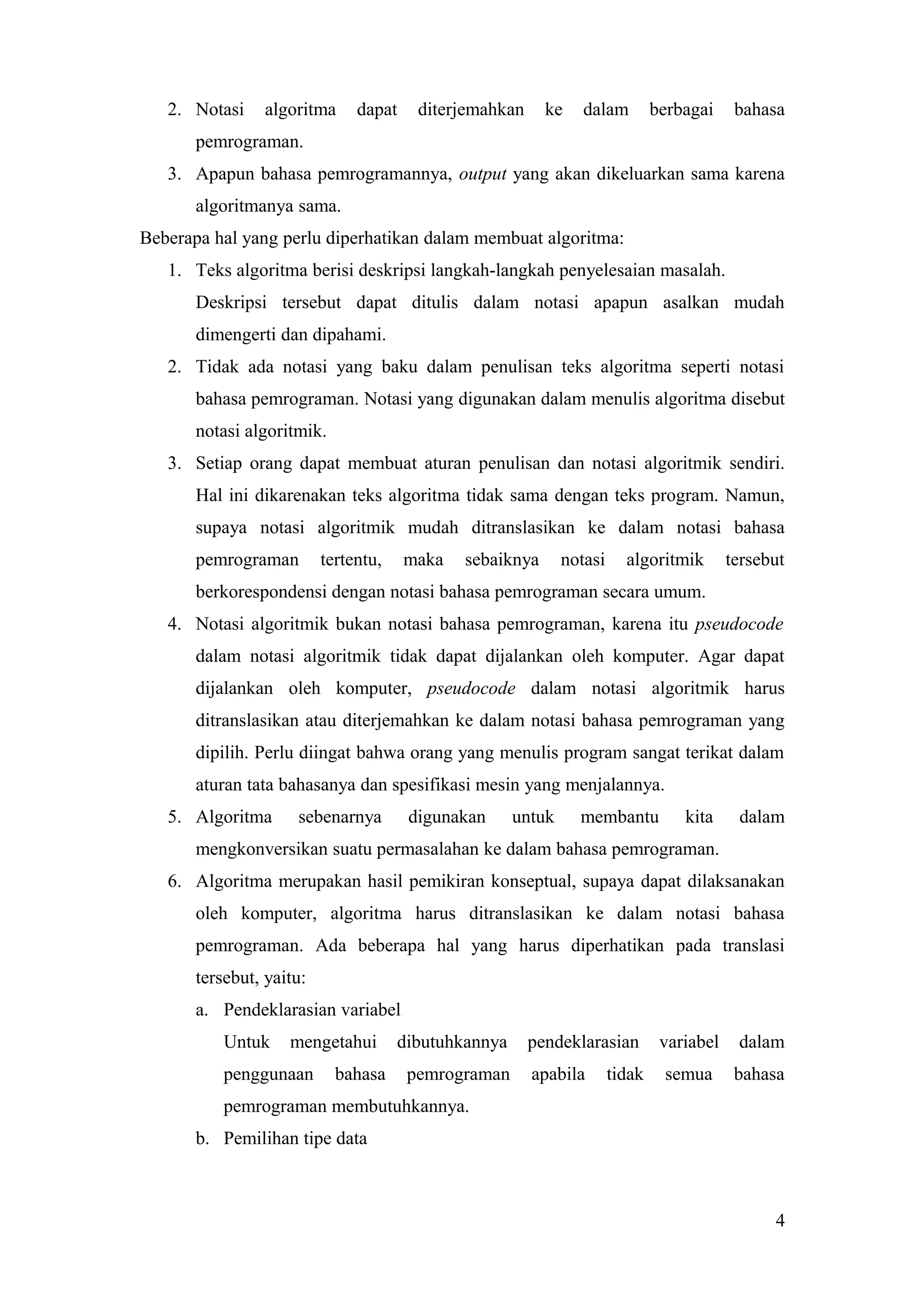 2. Notasi algoritma dapat diterjemahkan ke dalam berbagai bahasa
pemrograman.
3. Apapun bahasa pemrogramannya, output yang akan dikeluarkan sama karena
algoritmanya sama.
Beberapa hal yang perlu diperhatikan dalam membuat algoritma:
1. Teks algoritma berisi deskripsi langkah-langkah penyelesaian masalah.
Deskripsi tersebut dapat ditulis dalam notasi apapun asalkan mudah
dimengerti dan dipahami.
2. Tidak ada notasi yang baku dalam penulisan teks algoritma seperti notasi
bahasa pemrograman. Notasi yang digunakan dalam menulis algoritma disebut
notasi algoritmik.
3. Setiap orang dapat membuat aturan penulisan dan notasi algoritmik sendiri.
Hal ini dikarenakan teks algoritma tidak sama dengan teks program. Namun,
supaya notasi algoritmik mudah ditranslasikan ke dalam notasi bahasa
pemrograman tertentu, maka sebaiknya notasi algoritmik tersebut
berkorespondensi dengan notasi bahasa pemrograman secara umum.
4. Notasi algoritmik bukan notasi bahasa pemrograman, karena itu pseudocode
dalam notasi algoritmik tidak dapat dijalankan oleh komputer. Agar dapat
dijalankan oleh komputer, pseudocode dalam notasi algoritmik harus
ditranslasikan atau diterjemahkan ke dalam notasi bahasa pemrograman yang
dipilih. Perlu diingat bahwa orang yang menulis program sangat terikat dalam
aturan tata bahasanya dan spesifikasi mesin yang menjalannya.
5. Algoritma sebenarnya digunakan untuk membantu kita dalam
mengkonversikan suatu permasalahan ke dalam bahasa pemrograman.
6. Algoritma merupakan hasil pemikiran konseptual, supaya dapat dilaksanakan
oleh komputer, algoritma harus ditranslasikan ke dalam notasi bahasa
pemrograman. Ada beberapa hal yang harus diperhatikan pada translasi
tersebut, yaitu:
a. Pendeklarasian variabel
Untuk mengetahui dibutuhkannya pendeklarasian variabel dalam
penggunaan bahasa pemrograman apabila tidak semua bahasa
pemrograman membutuhkannya.
b. Pemilihan tipe data
4
 
