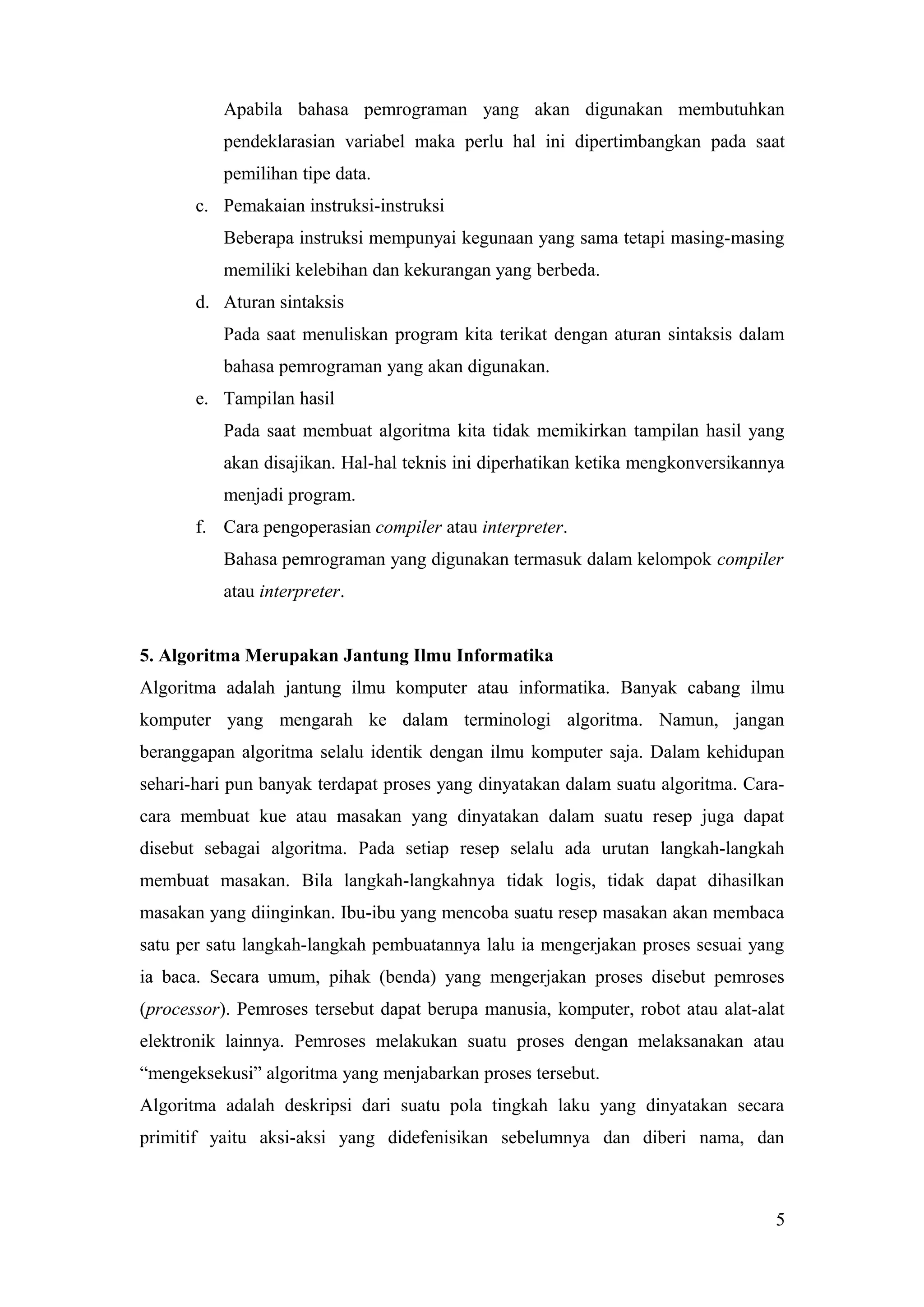 Apabila bahasa pemrograman yang akan digunakan membutuhkan
pendeklarasian variabel maka perlu hal ini dipertimbangkan pada saat
pemilihan tipe data.
c. Pemakaian instruksi-instruksi
Beberapa instruksi mempunyai kegunaan yang sama tetapi masing-masing
memiliki kelebihan dan kekurangan yang berbeda.
d. Aturan sintaksis
Pada saat menuliskan program kita terikat dengan aturan sintaksis dalam
bahasa pemrograman yang akan digunakan.
e. Tampilan hasil
Pada saat membuat algoritma kita tidak memikirkan tampilan hasil yang
akan disajikan. Hal-hal teknis ini diperhatikan ketika mengkonversikannya
menjadi program.
f. Cara pengoperasian compiler atau interpreter.
Bahasa pemrograman yang digunakan termasuk dalam kelompok compiler
atau interpreter.
5. Algoritma Merupakan Jantung Ilmu Informatika
Algoritma adalah jantung ilmu komputer atau informatika. Banyak cabang ilmu
komputer yang mengarah ke dalam terminologi algoritma. Namun, jangan
beranggapan algoritma selalu identik dengan ilmu komputer saja. Dalam kehidupan
sehari-hari pun banyak terdapat proses yang dinyatakan dalam suatu algoritma. Cara-
cara membuat kue atau masakan yang dinyatakan dalam suatu resep juga dapat
disebut sebagai algoritma. Pada setiap resep selalu ada urutan langkah-langkah
membuat masakan. Bila langkah-langkahnya tidak logis, tidak dapat dihasilkan
masakan yang diinginkan. Ibu-ibu yang mencoba suatu resep masakan akan membaca
satu per satu langkah-langkah pembuatannya lalu ia mengerjakan proses sesuai yang
ia baca. Secara umum, pihak (benda) yang mengerjakan proses disebut pemroses
(processor). Pemroses tersebut dapat berupa manusia, komputer, robot atau alat-alat
elektronik lainnya. Pemroses melakukan suatu proses dengan melaksanakan atau
“mengeksekusi” algoritma yang menjabarkan proses tersebut.
Algoritma adalah deskripsi dari suatu pola tingkah laku yang dinyatakan secara
primitif yaitu aksi-aksi yang didefenisikan sebelumnya dan diberi nama, dan
5
 