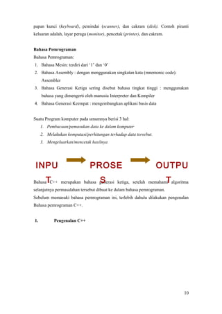 papan kunci (keyboard), pemindai (scanner), dan cakram (disk). Contoh piranti
keluaran adalah, layar peraga (monitor), pencetak (printer), dan cakram.
Bahasa Pemrograman
Bahasa Pemrograman:
1. Bahasa Mesin: terdiri dari ‘1’ dan ‘0’
2. Bahasa Assembly : dengan menggunakan singkatan kata (mnemonic code).
Assembler
3. Bahasa Generasi Ketiga sering disebut bahasa tingkat tinggi : menggunakan
bahasa yang dimengerti oleh manusia Interpreter dan Kompiler
4. Bahasa Generasi Keempat : mengembangkan aplikasi basis data
Suatu Program komputer pada umumnya berisi 3 hal:
1. Pembacaan/pemasukan data ke dalam komputer
2. Melakukan komputasi/perhitungan terhadap data tersebut.
3. Mengeluarkan/mencetak hasilnya
Bahasa C++ merupakan bahasa generasi ketiga, setelah memahami algoritma
selanjutnya permasalahan tersebut dibuat ke dalam bahasa pemrograman.
Sebelum memasuki bahasa pemrograman ini, terlebih dahulu dilakukan pengenalan
Bahasa pemrograman C++.
1. Pengenalan C++
10
INPU
T
PROSE
S
OUTPU
T
 