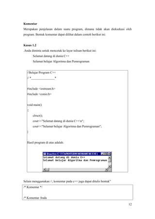 Komentar
Merupakan penjelasan dalam suatu program, dimana tidak akan dieksekusi oleh
program. Bentuk komentar dapat dilihat dalam contoh berikut ini:
Kasus 1.2
.Anda diminta untuk mencetak ke layar tulisan berikut ini:
Selamat datang di dunia C++
Selamat belajar Algoritma dan Pemrograman
//Belajar Program C++
// *_______________*
#include <iostream.h>
#include <conio.h>
void main()
{
clrscr();
cout<<"Selamat datang di dunia C++n";
cout<<"Selamat belajar Algoritma dan Pemrograman";
}
Hasil program di atas adalah:
Selain menggunakan //, komentar pada c++ juga dapat ditulis bentuk”
/* Komentar */
/* Komentar Anda
12
 