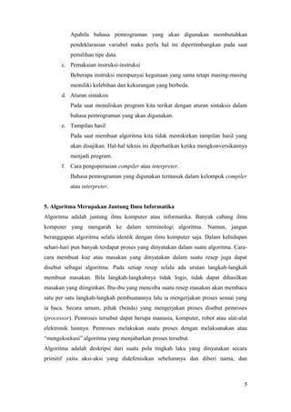 Apabila bahasa pemrograman yang akan digunakan membutuhkan
pendeklarasian variabel maka perlu hal ini dipertimbangkan pada saat
pemilihan tipe data.
c. Pemakaian instruksi-instruksi
Beberapa instruksi mempunyai kegunaan yang sama tetapi masing-masing
memiliki kelebihan dan kekurangan yang berbeda.
d. Aturan sintaksis
Pada saat menuliskan program kita terikat dengan aturan sintaksis dalam
bahasa pemrograman yang akan digunakan.
e. Tampilan hasil
Pada saat membuat algoritma kita tidak memikirkan tampilan hasil yang
akan disajikan. Hal-hal teknis ini diperhatikan ketika mengkonversikannya
menjadi program.
f. Cara pengoperasian compiler atau interpreter.
Bahasa pemrograman yang digunakan termasuk dalam kelompok compiler
atau interpreter.
5. Algoritma Merupakan Jantung Ilmu Informatika
Algoritma adalah jantung ilmu komputer atau informatika. Banyak cabang ilmu
komputer yang mengarah ke dalam terminologi algoritma. Namun, jangan
beranggapan algoritma selalu identik dengan ilmu komputer saja. Dalam kehidupan
sehari-hari pun banyak terdapat proses yang dinyatakan dalam suatu algoritma. Cara-
cara membuat kue atau masakan yang dinyatakan dalam suatu resep juga dapat
disebut sebagai algoritma. Pada setiap resep selalu ada urutan langkah-langkah
membuat masakan. Bila langkah-langkahnya tidak logis, tidak dapat dihasilkan
masakan yang diinginkan. Ibu-ibu yang mencoba suatu resep masakan akan membaca
satu per satu langkah-langkah pembuatannya lalu ia mengerjakan proses sesuai yang
ia baca. Secara umum, pihak (benda) yang mengerjakan proses disebut pemroses
(processor). Pemroses tersebut dapat berupa manusia, komputer, robot atau alat-alat
elektronik lainnya. Pemroses melakukan suatu proses dengan melaksanakan atau
“mengeksekusi” algoritma yang menjabarkan proses tersebut.
Algoritma adalah deskripsi dari suatu pola tingkah laku yang dinyatakan secara
primitif yaitu aksi-aksi yang didefenisikan sebelumnya dan diberi nama, dan
5
 