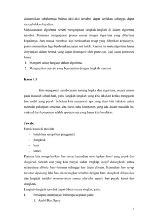 diasumsikan sebelumnya bahwa aksi-aksi tersebut dapat kerjakan sehingga dapat
menyebabkan kejadian.
Melaksanakan algoritma berarti mengerjakan langkah-langkah di dalam algoritma
tersebut. Pemroses mengerjakan proses sesuai dengan algoritma yang diberikan
kepadanya. Juru masak membuat kue berdasarkan resep yang diberikan kepadanya,
pianis memainkan lagu berdasarkan papan not balok. Karena itu suatu algoritma harus
dinyatakan dalam bentuk yang dapat dimengerti oleh pemroses. Jadi suatu pemroses
harus:
1. Mengerti setiap langkah dalam algoritma.
2. Mengerjakan operasi yang bersesuaian dengan langkah tersebut.
Kasus 1.1
Kita mengawali pembicaraan tentang logika dan algoritma, secara umum
pada masalah sehari-hari, yaitu langkah-langkah yang kita lakukan ketika mengganti
ban mobil yang pecah. Sebelum kita menjawab apa yang akan kita lakukan untuk
memulai pekerjaan tersebut, kita harus tahu komponen yang ada dalam masalah itu,
maksud dari komponen adalah apa-apa saja yang harus kita butuhkan.
Jawab:
Untuk kasus di atas kita
- butuh ban serep (ban pengganti)
- dongkrak
- baut
- kunci.
Pertama kita mengeluarkan ban serep, kemudian menyiapkan kunci yang cocok dan
dongkrak. Setelah alat yang kita punyai sudah lengkap, mobil didongkrak, untuk
selanjutnya dibuka baut-bautnya sehingga ban dapat dilepas. Kemudian ban serep
tersebut dipasang lalu ban dikencangkan tersebut dengan baut, dongkrak dilepaskan
dan langkah terakhir membereskan semua alat-alat seperti ban pecah, kunci dan
dongkrak.
Langkah-langkah tersebut dapat dibuat secara singkat, yaitu:
I. Persiapan, mempunyai beberapa kegiatan yaitu:
1. Ambil Ban Serep
6
 
