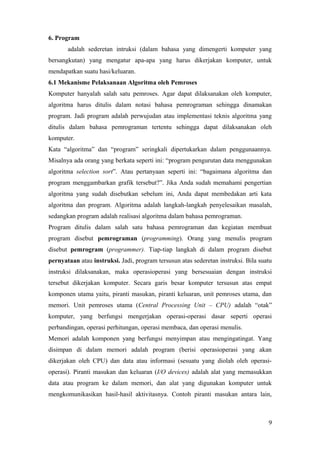 6. Program
adalah sederetan intruksi (dalam bahasa yang dimengerti komputer yang
bersangkutan) yang mengatur apa-apa yang harus dikerjakan komputer, untuk
mendapatkan suatu hasi/keluaran.
6.1 Mekanisme Pelaksanaan Algoritma oleh Pemroses
Komputer hanyalah salah satu pemroses. Agar dapat dilaksanakan oleh komputer,
algoritma harus ditulis dalam notasi bahasa pemrograman sehingga dinamakan
program. Jadi program adalah perwujudan atau implementasi teknis algoritma yang
ditulis dalam bahasa pemrograman tertentu sehingga dapat dilaksanakan oleh
komputer.
Kata “algoritma” dan “program” seringkali dipertukarkan dalam penggunaannya.
Misalnya ada orang yang berkata seperti ini: “program pengurutan data menggunakan
algoritma selection sort”. Atau pertanyaan seperti ini: “bagaimana algoritma dan
program menggambarkan grafik tersebut?”. Jika Anda sudah memahami pengertian
algoritma yang sudah disebutkan sebelum ini, Anda dapat membedakan arti kata
algoritma dan program. Algoritma adalah langkah-langkah penyelesaikan masalah,
sedangkan program adalah realisasi algoritma dalam bahasa pemrograman.
Program ditulis dalam salah satu bahasa pemrograman dan kegiatan membuat
program disebut pemrograman (programming). Orang yang menulis program
disebut pemrogram (programmer). Tiap-tiap langkah di dalam program disebut
pernyataan atau instruksi. Jadi, program tersusun atas sederetan instruksi. Bila suatu
instruksi dilaksanakan, maka operasioperasi yang bersesuaian dengan instruksi
tersebut dikerjakan komputer. Secara garis besar komputer tersusun atas empat
komponen utama yaitu, piranti masukan, piranti keluaran, unit pemroses utama, dan
memori. Unit pemroses utama (Central Processing Unit – CPU) adalah “otak”
komputer, yang berfungsi mengerjakan operasi-operasi dasar seperti operasi
perbandingan, operasi perhitungan, operasi membaca, dan operasi menulis.
Memori adalah komponen yang berfungsi menyimpan atau mengingatingat. Yang
disimpan di dalam memori adalah program (berisi operasioperasi yang akan
dikerjakan oleh CPU) dan data atau informasi (sesuatu yang diolah oleh operasi-
operasi). Piranti masukan dan keluaran (I/O devices) adalah alat yang memasukkan
data atau program ke dalam memori, dan alat yang digunakan komputer untuk
mengkomunikasikan hasil-hasil aktivitasnya. Contoh piranti masukan antara lain,
9
 