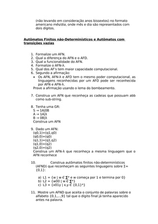 (não levando em consideração anos bissextos) no formato
      americano mês/dia, onde mês e dia são representados com
      dois dígitos.


Autômatos Finitos não-Determinísticos e Autômatos com
transições vazias


   1. Formalize um AFN.
   2. Qual a diferença do AFN e o AFD.
   3. Qual a funcionalidade do AFN.
   4. Formalize o AFN-λ.
   5. Qual dos AF's tem maior capacidade computacional.
   6. Segundo a afirmação:
    • Os AFN, AFN-λ e AFD tem o mesmo poder computacional, as
       linguagens reconhecidas por um AFD pode ser reconhecida
       por AFN e AFN-λ.
    Prove a afirmação usando o lema do bombeamento.

   7. Construa um AFN que reconheça as cadeias que possuam abb
      como sub-string.

   8. Tenha uma GR:
    S → 1A|0B
    A → 1A|λ
    B → 0B|λ
    Construa um AFN

   9. Dado um AFN:
    (q0,1)=(q1,q0)
    (q0,0)=(q0)
    (q1,1)=(q1,q2)
    (q1,0)=(q2)
    (q2,0)=(q2)
    Construa um AFN-λ que reconheça a mesma linguagem que o
    AFN reconhece

   10.        Construa autômatos finitos não-determinísticos
      (AFND) que reconheçam as seguintes linguagens sobre Σ=
      {0,1}:

       a) L1 = {w | w Є ∑* e w começa por 1 e termina por 0}
       b) L2 = {w00 | w Є ∑*}
       c) L3 = {x01y | x,y Є {0,1}*}

   11. Mostre um AFND que aceita o conjunto de palavras sobre o
      alfabeto {0,1,...,9} tal que o dígito final já tenha aparecido
      antes na palavra.
 