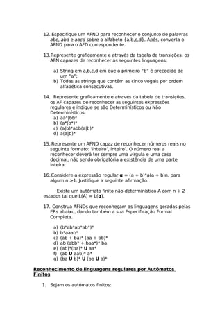 12. Especifique um AFND para reconhecer o conjunto de palavras
      abc, abd e aacd sobre o alfabeto {a,b,c,d}. Após, converta o
      AFND para o AFD correspondente.

   13.Represente graficamente e através da tabela de transições, os
      AFN capazes de reconhecer as seguintes linguagens:

       a) String em a,b,c,d em que o primeiro “b” é precedido de
          um “a”;
       b) Todas as strings que contêm as cinco vogais por ordem
          alfabética consecutivas.

   14. Represente graficamente e através da tabela de transições,
      os AF capazes de reconhecer as seguintes expressões
      regulares e indique se são Determinísticos ou Não
      Determinísticos:
        a) aa*|bb*
        b) (a*|b*)*
        c) (a|b)*abb(a|b)*
        d) a(a|b)*

   15. Represente um AFND capaz de reconhecer números reais no
      seguinte formato: ‘inteiro’,‘inteiro’. O número real a
      reconhecer deverá ter sempre uma vírgula e uma casa
      decimal, não sendo obrigatória a existência de uma parte
      inteira.

   16. Considere a expressão regular α = (a + b)*a(a + b)n, para
      algum n >1. Justifique a seguinte afirmação:

        Existe um autômato finito não-determinístico A com n + 2
   estados tal que L(A) = L(α).

   17. Construa AFNDs que reconheçam as linguagens geradas pelas
      ERs abaixo, dando também a sua Especificação Formal
      Completa.

       a)   (b*ab*ab*ab*)*
       b)   b*aaab*
       c)   (ab + ba)* (aa + bb)*
       d)   ab (abb* + baa*)* ba
       e)   (ab)*(ba)* U aa*
       f)   (ab U aab)* a*
       g)   (ba U b)* U (bb U a)*

Reconhecimento de linguagens regulares por Autômatos
Finitos

   1. Sejam os autômatos finitos:
 