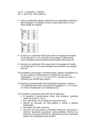 a) (11 + (10)(101)* + 00)*01
b) L = {00, 010, 1001,10011}*


7. Para os autômatos abaixo, determine as expressões regulares
   das linguagens. O estado inicial de cada autômato é A e os
   finais estão em negrito.

  a)
   Q/ ∑   0     1
   A      A     B
   B      C     B
   C      A     B

  b)
   Q/ ∑   0     1
   A      B     C
   B      A     C
   C      B     A

8. Escreva um autômato finito que aceita a linguagem de todos
   os strings de 0's e 1's nas quais em qualquer substring de
   cinco símbolos (consecutivos) ocorrem pelo menos dois 0's.

9. Escreva um autômato finito que aceita a linguagem de todos
   os strings de 0's e 1's que começam ou terminam (ou ambos)
   com 01.

10.Considere a linguagem composta pelas cadeias no alfabeto {a,
   b} que contém a cadeia aaa ou a cadeia bb. Ou seja, a
   linguagem L = { x y z | x, z Є {a, b}* e ( y=aaa ou y=bb ) }.
   Construa um afnd M que aceite L.

11.Usando as propriedades das linguagens regulares, construa
   um autômato finito que reconheça a linguagem L = {an |n Є N
   e n não é múltiplo de 3 e é múltiplo de 5}.


12.Considere a seguinte descrição de um elevador:
   • O aparelho movimenta-se entre três andares, podendo
     estar nos pisos 0, 1 ou 2.
   • Em cada andar há um botão de chamada único.
   • Dentro do elevador há três botões a indicar o destino
     pretendido.
   • Os botões não têm memória.
   • Uma vez em movimento, o elevador desloca-se até atingir o
     destino, ignorando quaisquer outros pedidos, internos ou
     externos, os quais deverão ser repetidos quando o elevador
     estiver em condições de os receber.
 