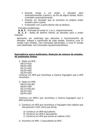 •    Quando chega a um andar,              o elevador abre
           automaticamente a porta e, ao fim de algum tempo, fecha-
           a também automaticamente.
      •    Chamar um elevador que se encontra no próprio andar
           também abre a porta.
      •    O elevador com a porta aberta não se desloca.
    Entradas predefinidas:
    A, B, C – chamada do andar 0, 1 ou 2, respectivamente;
    0, 1, 2 – botão de destino interior ao elevador para o andar
indicado.
  Apresente um autómato que descreva o funcionamento do
  elevador. Indique o significado de cada estado. Construir uma 1ª
  versão mais simples, com transições demoradas, e uma 2ª versão
  mais detalhada, com transições (quase)instantâneas.



Equivalência entre Autômatos; Redução de número de estados
de autômatos finitos

    1. Dado um AFD :
      (q0,1)=(q1)
      (q0,0)=(q0)
      (q1,1)=(q1)
      (q1,0)=(q2)
      (q2,0)=(q2)
    construa um AFN que reconheça a mesma linguagem que o AFD
    reconhece.

    2. Dado um AFN:
     (q0,1)=(q1,q0)
     (q0,0)=(q0)
     (q1,1)=(q1,q2)
     (q1,0)=(q2)
     (q2,0)=(q2)

    Construa um AFN-λ que reconheça a mesma linguagem que o
    AFN reconhece.

    3. Construa um AFD que reconheça a linguagem das cadeias que
       não possuem 1101 como sub-string:

          a) Construa um AFN equivalente.
          b) Construa um AFN-λ equivalente
          c) Construa um AFD que aceite as cadeias 1101.

    4. Encontre um AFN - λ equivalente ao AFD:
 