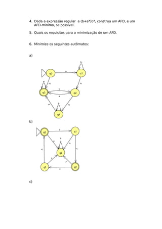 4. Dada a expressão regular a (b+a*)b*, construa um AFD, e um
   AFD-minimo, se possível.

5. Quais os requisitos para a minimização de um AFD.


6. Minimize os seguintes autômatos:


a)




b)




c)
 