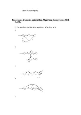 valor inteiro ímpar}




Funções de transição estendidas. Algoritmo de conversão AFN-
   >AFD.


  1. Se possível converta os seguintes AFN para AFD.
  a)




  b)




  c)




  d)




  e)
 