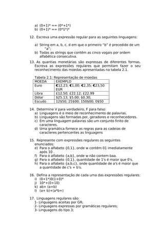 a) (0+1)* == (0*+1*)
  b) (0+1)* == (0*1*)*

12. Escreva uma expressão regular para as seguintes linguagens:

  a) String em a, b, c, d em que o primeiro “b” é precedido de um
        “a”;
  b) Todas as strings que contêm as cinco vogais por ordem
     alfabética consecutiva.
13. As quantias monetárias são expressas de diferentes formas.
   Escreva as expressões regulares que permitam fazer o seu
   reconhecimento das moedas apresentadas na tabela 2.1.

  Tabela 2.1: Representação de moedas
  MOEDA        EXEMPLO
  Euro         €12,23; €1,00; €2,35; €23,50
               EUR
  Libra        £12.50; £22.12; £22.99
  Dólar        $25.13; $5.00; $0.30;
  Escudo       12$50; 25$00; 150$00; 0$50

14. Determine V para verdadeiro, F para falso:
   a) Linguagens é o meio de reconhecimento de palavras.
   b) Linguagens são formadas por, geradores e reconhecedores.
   c) Em uma linguagem palavras são um conjunto finito de
      caracteres.
   d) Uma gramática fornece as regras para as cadeias de
      caracteres pertencentes as linguagens

15. Represente com expressões regulares os seguintes
   enunciados:
   e) Para o alfabeto {0,1}, onde w contém 01 imediatamente
      após 10 .
   f) Para o alfabeto {a,b}, onde w não contem baa.
   g) Para o alfabeto {0,1}, quantidade de 1's é maior que 0's.
   h) Para o alfabeto {a,b,c}, onde quantidade de a's é maior que
      a quantidade de c's + b's.

16. Defina a representação de cada uma das expressões regulares:
   i) (0+1*)0(1+0)*
   j) 10*+(0+10)
   k) ab+ (a+b)
   l) (a+ b)+(a*b+)

17. Linguagens regulares são:
   1- Linguagens aceitas por GR;
   2- Linguagens expressas por gramáticas regulares;
   3- Linguagens do tipo 3;
 