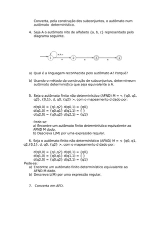 Converta, pela construção dos subconjuntos, o autômato num
      autômato determinístico.

   4. Seja A o autômato nito de alfabeto {a, b, c} representado pelo
      diagrama seguinte.




   a) Qual é a linguagem reconhecida pelo autômato A? Porquê?

   b) Usando o método da construção de subconjuntos, determineum
      autômato determinístico que seja equivalente a A.


   5. Seja o autômato finito não determinístico (AFND) M = < {q0, q1,
      q2}, {0,1}, d, q0, {q2} >, com o mapeamento d dado por:

      d(q0,0) = {q1,q2} d(q0,1) = {q0}
      d(q1,0) = {q0,q1} d(q1,1) = { }
      d(q2,0) = {q0,q2} d(q2,1) = {q1}

     Pede-se:
     a) Encontre um autômato finito determinístico equivalente ao
     AFND M dado.
     b) Descreva L(M) por uma expressão regular.

   6. Seja o autômato finito não determinístico (AFND) M = < {q0, q1,
q2,{0,1}, d, q0, {q2} >, com o mapeamento d dado por:

     d(q0,0) = {q1,q2} d(q0,1) = {q0}
     d(q1,0) = {q0,q1} d(q1,1) = { }
     d(q2,0) = {q0,q2} d(q2,1) = {q1}
Pede-se:
  a) Encontre um autômato finito determinístico equivalente ao
     AFND M dado.
  b) Descreva L(M) por uma expressão regular.


   7. Converta em AFD.
 