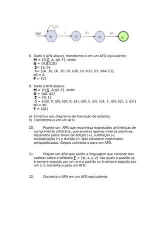 8. Dado o AFN abaixo, transforme-o em um AFD equivalente.
   M = {Q,∑ ,Δ, q0, F}, onde:
   Q = {A,B,C,D}
    ∑= {a, b}
    Δ= {(A, ,B), (A, ,D), (B, a,B), (B, b,C), (D, 'aba',C)}
   q0 = A
   F = {C}

9. Dado o AFN abaixo:
   M = {Q,∑ ,Δ,q0, F}, onde:
   Q = {q0, q1}
    ∑ = {0, 1}
    Δ = {(q0, 0, q0), (q0, 0, q1), (q0, 1, q1), (q1, 1, q0), (q1, 1, q1)}
   q0 = q0
   F = {q1}

a) Construa seu diagrama de transição de estados.
b) Transforme-o em um AFD.

10.      Projete um AFN que reconheça expressões aritméticas de
   comprimento arbitrário, que envolva apenas inteiros positivos,
   separados pelos sinais de adição (+), subtração (-),
   multiplicação (*) e divisão (/). Não considere expressões
   peripatetizadas. Depois converta-o para um AFD.


11.      Projete um AFN que aceite a linguagem que consiste das
   cadeias sobre o alfabeto ∑ = {w, x, y, z} nas quais o padrão xy
   é sempre seguido por um w e o padrão yx é sempre seguido por
   um z. E converta-o para um AFD.


12.      Converta o AFN em um AFD equivalente:
 