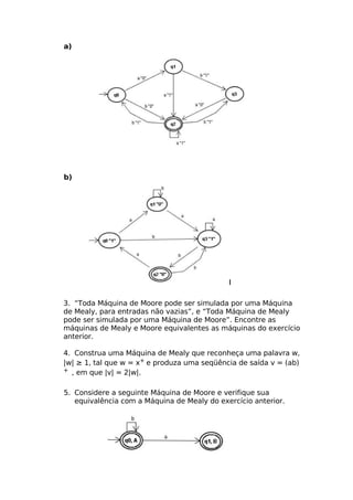 a)




b)




3. “Toda Máquina de Moore pode ser simulada por uma Máquina
de Mealy, para entradas não vazias”, e “Toda Máquina de Mealy
pode ser simulada por uma Máquina de Moore”. Encontre as
máquinas de Mealy e Moore equivalentes as máquinas do exercício
anterior.

4. Construa uma Máquina de Mealy que reconheça uma palavra w,
|w| ≥ 1, tal que w = x+ e produza uma seqüência de saída v = (ab)
+ , em que |v| = 2|w|.



5. Considere a seguinte Máquina de Moore e verifique sua
   equivalência com a Máquina de Mealy do exercício anterior.
 