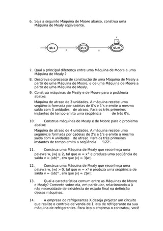 6. Seja a seguinte Máquina de Moore abaixo, construa uma
   Máquina de Mealy eqüivalente.




7. Qual a principal diferença entre uma Máquina de Moore e uma
   Máquina de Mealy ?
8. Descreva o processo de construção de uma Máquina de Mealy a
   partir de uma Máquina de Moore, e de uma Máquina de Moore a
   partir de uma Máquina de Mealy.
9. Construa máquinas de Mealy e de Moore para o problema
   abaixo:
  Máquina de atraso de 3 unidades. A máquina recebe uma
  seqüência formada por cadeias de 0’s e 1’s e emite a mesma
  saída com 3 unidades de atraso. Para os três primeiros
  instantes de tempo emita uma seqüência        de três 0’s.

10.     Construa máquinas de Mealy e de Moore para o problema
   abaixo:
  Máquina de atraso de 4 unidades. A máquina recebe uma
  seqüência formada por cadeias de 2’s e 1’s e emite a mesma
  saída com 4 unidades de atraso. Para os três primeiros
  instantes de tempo emita a seqüência    '122'.

11.      Construa uma Máquina de Mealy que reconheça uma
   palavra w, |w| ≥ 2, tal que w = x+ e produza uma seqüência de
   saída v = (ab)* , em que |v| = 3|w|.

12.      Construa uma Máquina de Mealy que reconheça uma
   palavra w, |w| > 0, tal que w = x* e produza uma seqüência de
   saída v = (ab)* , em que |v| = 2|w|.

13.     Qual a característica comum entre as Máquinas de Moore
   e Mealy? Comente sobre ela, em particular, relacionando-a à
   não necessidade de existência de estado final na definição
   dessas máquinas.

14.      A empresa de refrigerantes X deseja projetar um circuito
   que realize o controle de venda de 1 lata de refrigerante na sua
   máquina de refrigerantes. Para isto o empresa o contratou, você
 