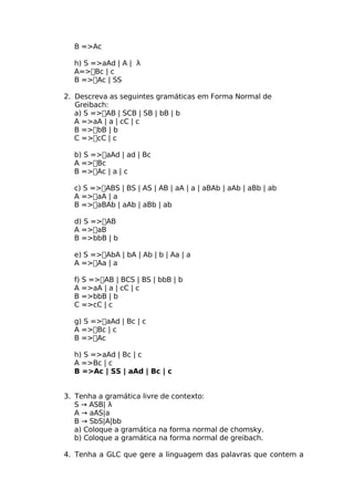 B =>Ac

  h) S =>aAd | A | λ
  A=>Bc | c
  B =>Ac | SS

2. Descreva as seguintes gramáticas em Forma Normal de
   Greibach:
   a) S =>AB | SCB | SB | bB | b
   A =>aA | a | cC | c
   B =>bB | b
   C =>cC | c

  b) S =>aAd | ad | Bc
  A =>Bc
  B =>Ac | a | c

  c) S =>ABS | BS | AS | AB | aA | a | aBAb | aAb | aBb | ab
  A =>aA | a
  B =>aBAb | aAb | aBb | ab

  d) S =>AB
  A =>aB
  B =>bbB | b

  e) S =>AbA | bA | Ab | b | Aa | a
  A =>Aa | a

  f) S =>AB | BCS | BS | bbB | b
  A =>aA | a | cC | c
  B =>bbB | b
  C =>cC | c

  g) S =>aAd | Bc | c
  A =>Bc | c
  B =>Ac

  h) S =>aAd | Bc | c
  A =>Bc | c
  B =>Ac | SS | aAd | Bc | c


3. Tenha a gramática livre de contexto:
   S → ASB| λ
   A → aAS|a
   B → SbS|A|bb
   a) Coloque a gramática na forma normal de chomsky.
   b) Coloque a gramática na forma normal de greibach.

4. Tenha a GLC que gere a linguagem das palavras que contem a
 