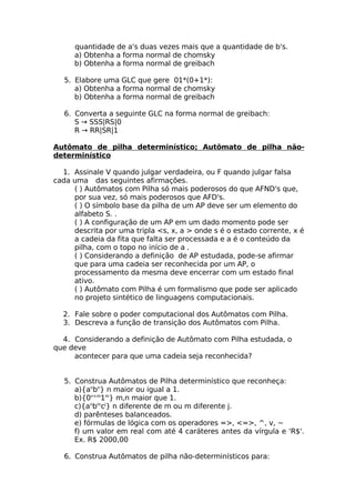 quantidade de a's duas vezes mais que a quantidade de b's.
     a) Obtenha a forma normal de chomsky
     b) Obtenha a forma normal de greibach

   5. Elabore uma GLC que gere 01*(0+1*):
      a) Obtenha a forma normal de chomsky
      b) Obtenha a forma normal de greibach

   6. Converta a seguinte GLC na forma normal de greibach:
      S → SSS|RS|0
      R → RR|SR|1

Autômato de pilha determinístico; Autômato de pilha não-
determinístico

  1. Assinale V quando julgar verdadeira, ou F quando julgar falsa
cada uma das seguintes afirmações.
     ( ) Autômatos com Pilha só mais poderosos do que AFND's que,
     por sua vez, só mais poderosos que AFD's.
     ( ) O símbolo base da pilha de um AP deve ser um elemento do
     alfabeto S. .
     ( ) A configuração de um AP em um dado momento pode ser
     descrita por uma tripla <s, x, a > onde s é o estado corrente, x é
     a cadeia da fita que falta ser processada e a é o conteúdo da
     pilha, com o topo no início de a .
     ( ) Considerando a definição de AP estudada, pode-se afirmar
     que para uma cadeia ser reconhecida por um AP, o
     processamento da mesma deve encerrar com um estado final
     ativo.
     ( ) Autômato com Pilha é um formalismo que pode ser aplicado
     no projeto sintético de linguagens computacionais.

  2. Fale sobre o poder computacional dos Autômatos com Pilha.
  3. Descreva a função de transição dos Autômatos com Pilha.

  4. Considerando a definição de Autômato com Pilha estudada, o
que deve
     acontecer para que uma cadeia seja reconhecida?


   5. Construa Autômatos de Pilha determinístico que reconheça:
      a){anbn} n maior ou igual a 1.
      b){0n+m1m} m,n maior que 1.
      c){anbmcj} n diferente de m ou m diferente j.
      d) parênteses balanceados.
      e) fórmulas de lógica com os operadores =>, <=>, ^, v, ~
      f) um valor em real com até 4 caráteres antes da vírgula e 'R$'.
      Ex. R$ 2000,00

   6. Construa Autômatos de pilha não-determinísticos para:
 
