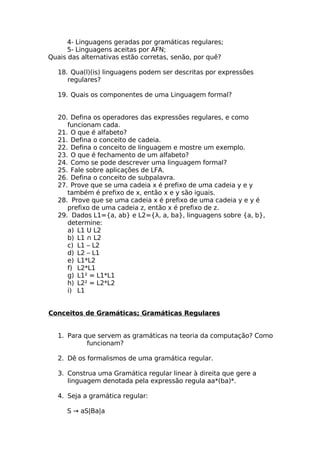 4- Linguagens geradas por gramáticas regulares;
      5- Linguagens aceitas por AFN;
Quais das alternativas estão corretas, senão, por quê?

  18. Qua(l)(is) linguagens podem ser descritas por expressões
     regulares?

  19. Quais os componentes de uma Linguagem formal?


  20. Defina os operadores das expressões regulares, e como
     funcionam cada.
  21. O que é alfabeto?
  21. Defina o conceito de cadeia.
  22. Defina o conceito de linguagem e mostre um exemplo.
  23. O que é fechamento de um alfabeto?
  24. Como se pode descrever uma linguagem formal?
  25. Fale sobre aplicações de LFA.
  26. Defina o conceito de subpalavra.
  27. Prove que se uma cadeia x é prefixo de uma cadeia y e y
     também é prefixo de x, então x e y são iguais.
  28. Prove que se uma cadeia x é prefixo de uma cadeia y e y é
     prefixo de uma cadeia z, então x é prefixo de z.
  29. Dados L1={a, ab} e L2={λ, a, ba}, linguagens sobre {a, b},
     determine:
     a) L1 U L2
     b) L1 ∩ L2
     c) L1 – L2
     d) L2 – L1
     e) L1*L2
     f) L2*L1
     g) L1² = L1*L1
     h) L2² = L2*L2
     i) L1


Conceitos de Gramáticas; Gramáticas Regulares


  1. Para que servem as gramáticas na teoria da computação? Como
           funcionam?

  2. Dê os formalismos de uma gramática regular.

  3. Construa uma Gramática regular linear à direita que gere a
     linguagem denotada pela expressão regula aa*(ba)*.

  4. Seja a gramática regular:

     S → aS|Ba|a
 