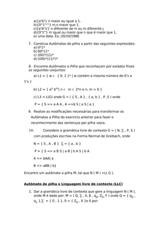 a){anbn} n maior ou igual a 1.
        b){0m1n+m} m,n maior que 1.
        c){anbmcj} n diferente de m ou m diferente j.
        d){0n1m} m igual ou maior que n que é maior que 1.
        e) uma data. Ex.:20/10/1986

  7. Construa Autômatos de pilha a partir das seguintes expressões:
     a) 0*1*
     b) 00*11*
     c) (00)*(11)*
     d) ((00)*(11)*)*

  8. Encontre Autômatos a Pilha que reconheçam por estados finais
  os seguintes conjuntos:
        a) L1 = { w ∈ { 0, 1 }* | w contém o mesmo número de 0’s e
1’s }

        b) L2 = { an bm| n ≤ m ≤ 2*n e n, m > 0 }

        c) L3 = L(G) onde G = ( { S , A } , { a, b } , P, S ) onde

         P = { S => a A A , A =>b S | a S | a }

  9. Realize as modificações necessárias para transformar os
    Autômatos a Pilha do exercício anterior para fazer o
    reconhecimento das sentenças por pilha vazia.

   10.        Considere a gramática livre de contexto G = ( N, ∑ , P, S )
        com produções escritas na Forma Normal de Greibach, onde

        N={S,A,B} ∑={a,b}

         P = { S => a B S | a B | b A S | b A

        A => bAA| a

        B => aBB | b}

Encontre um autômato a pilha M, tal que N ( M ) =L( G ).


Autômato de pilha e Linguagem livre de contexto (LLC)

   1. Dar a gramática livre de contexto que gere a linguagem N ( M ),
      onde M é dado por: M = ( Q, ∑ , δ, β , q0, Z0, F ) onde Q = { q0 ,
        q1 },∑ = { 0 , 1 }, δ = { Z0 , X }e δ por:
 