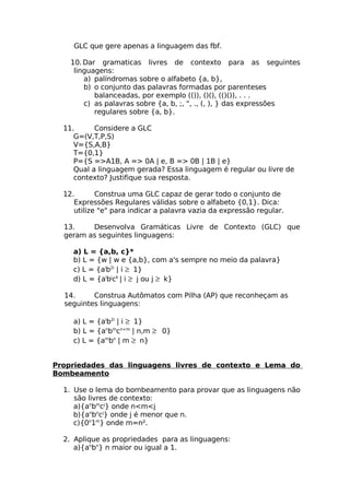 GLC que gere apenas a linguagem das fbf.

    10. Dar gramaticas livres de contexto para as seguintes
     linguagens:
        a) palíndromas sobre o alfabeto {a, b},
        b) o conjunto das palavras formadas por parenteses
           balanceadas, por exemplo (()), ()(), (()()), . . .
        c) as palavras sobre {a, b, ;, ", ., (, ), } das expressões
           regulares sobre {a, b}.

  11.      Considere a GLC
     G=(V,T,P,S)
     V={S,A,B}
     T={0,1}
     P={S =>A1B, A => 0A | e, B => 0B | 1B | e}
     Qual a linguagem gerada? Essa linguagem é regular ou livre de
     contexto? Justifique sua resposta.

  12.       Construa uma GLC capaz de gerar todo o conjunto de
     Expressões Regulares válidas sobre o alfabeto {0,1}. Dica:
     utilize "e" para indicar a palavra vazia da expressão regular.

  13.    Desenvolva Gramáticas Livre de Contexto (GLC) que
  geram as seguintes linguagens:

     a) L = {a,b, c}*
     b) L = {w | w e {a,b}, com a's sempre no meio da palavra}
     c) L = {aib2i | i ≥ 1}
     d) L = {aibjck | i ≥ j ou j ≥ k}

  14.     Construa Autômatos com Pilha (AP) que reconheçam as
  seguintes linguagens:

     a) L = {aib2i | i ≥ 1}
     b) L = {anbmcn+m | n,m ≥ 0}
     c) L = {ambn | m ≥ n}


Propriedades das linguagens livres de contexto e Lema do
Bombeamento

  1. Use o lema do bombeamento para provar que as linguagens não
     são livres de contexto:
     a){anbmcj} onde n<m<j
     b){anbncj} onde j é menor que n.
     c){0n1m} onde m=n².

  2. Aplique as propriedades para as linguagens:
     a){anbn} n maior ou igual a 1.
 