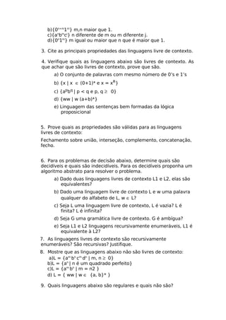 b){0n+m1m} m,n maior que 1.
   c){anbmcj} n diferente de m ou m diferente j.
   d){0n1m} m igual ou maior que n que é maior que 1.

3. Cite as principais propriedades das linguagens livre de contexto.

4. Verifique quais as linguagens abaixo são livres de contexto. As
que achar que são livres de contexto, prove que são.
      a) O conjunto de palavras com mesmo número de 0’s e 1’s
      b) {x | x ∈ (0+1)* e x = xR}
      c) {apbq | p < q e p, q ≥ 0}
      d) {ww | w (a+b)*}
      e) Linguagem das sentenças bem formadas da lógica
         proposicional


5. Prove quais as propriedades são válidas para as linguagens
livres de contexto:
Fechamento sobre união, interseção, complemento, concatenação,
fecho.


6. Para os problemas de decisão abaixo, determine quais são
decidíveis e quais são indecidíveis. Para os decidíveis proponha um
algoritmo abstrato para resolver o problema.
      a) Dado duas linguagens livres de contexto L1 e L2, elas são
         equivalentes?
      b) Dado uma linguagem livre de contexto L e w uma palavra
         qualquer do alfabeto de L, w ∈ L?
      c) Seja L uma linguagem livre de contexto, L é vazia? L é
         finita? L é infinita?
      d) Seja G uma gramática livre de contexto. G é ambígua?
      e) Seja L1 e L2 linguagens recursivamente enumeráveis, L1 é
         equivalente à L2?
7. As linguagens livres de contexto são recursivamente
enumeráveis? São recursivas? Justifique.
8. Mostre que as linguagens abaixo não são livres de contexto:
    a)L = {am bn cm dn | m, n ≥ 0}
   b)L = {an | n é um quadrado perfeito}
   c)L = {am bn | m = n2 }
   d) L = { ww | w ∈ {a, b}* }

9. Quais linguagens abaixo são regulares e quais não são?
 