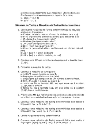 Justifique cuidadosamente suas respostas! Utilize o Lema do
     Bombeamento convenientemente, quando for o caso.
     (a) {(011)2i : i ≥ 1}
     (b) {aibj : i ≥ j }

Máquinas de Turing e Maquinas de Turing Desterministicas

  1. Desenvolva Máquinas de Turing, determinísticas ou não, que
     aceitam as linguagens:
     a) L3={w | w tem o mesmo número de símbolos de a e b}
     b) L4={ w | o décimo símbolo da direita para esquerda é a}
     c) L5={waw | w é palavra de {a,b}* }
     e) L6={ww | w é palavra de {a,b}* }
     f) L7={ wwr | w é palavra de {a,b}* }
     g) L8 = {www | w é palavra de S*}
     h) L9 = {w | w = a1 b2 a3b4… an-1bn e n é um número natural
     par}
     i) L10 = {w | w = anbn ou bnan}
     j) L11 = {w | w = aibjck, onde i=j ou j=k}

  2. Construa uma MT que reconheça a linguagem L = {wwRw | w ∈
     {0,1}*}

  3. Formalize a máquina de turing.

  4. Construa a maquina de turing para:
     a) {anbncn} n que é maior ou igual 1.
     b) linguagem de palíndromos em {a,b}.
     c) Linguagens que comparam se um número é par ou ímpar.
     d) F(n)=2n, onde n é maior ou igual a 1.
     e) tenha na fita o formato $$$, em que entre os $ existem
     {0,1}*, faça a divisão.
     f) tenha na fita o formato $$$, em que entre os $ existem
     {0,1}*, faça a multiplicação.

  5. Projete uma MT que faz uma da cópia de uma cadeia de entrada
     na ordem inversa àdireita dessa após um espaço em branco.

  6. Construa uma máquina de Turing determinística que aceite a
     linguagem {xx | x Є{ a, b }* }.

  7. Construa uma máquina de Turing determinística que aceite a
     linguagem {xy | x,y Є { a, b }* e y=2x }.

  8. Defina Máquina de turing determinística.

  9. Construa uma máquina de Turing determinística que aceite a
     linguagem {xyw | x,y,w Є{ 1,0 }* e y=2x, w=y/x }.
 
