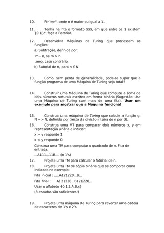 10.        F(n)=n², onde n é maior ou igual a 1.

11.     Tenha na fita o formato $$$, em que entre os $ existem
   {0,1}*, faça a Fatorial.

12.     Desenvolva Máquinas              de Turing que processem   as
   funções:
  a) Subtração, definida por:
      m - n, se m > n
      zero, caso contrário
  b) Fatorial de n, para n Є N


13.     Como, sem perda de generalidade, pode-se supor que a
   função programa de uma Máquina de Turing seja total?


14.      Construir uma Máquina de Turing que compute a soma de
   dois números naturais escritos em forma binária (Sugestão: Use
   uma Máquina de Turing com mais de uma fita). Usar um
   exemplo para mostrar que a Máquina funciona!


15.     Construa uma máquina de Turing que calcule a função g:
   N => N, definida por (resto da divisão inteira de n por 3).
16.      Construa uma MT para comparar dois números x, y em
   representação unária e indicar:
  x > y responde 1
  x < y responde 0
  Construa uma TM para computar o quadrado de n. Fita de
  entrada:
  ...A111...11B.... (n 1’s)
17.        Projete uma TM para calcular o fatorial de n.
18.      Projete uma TM de cópia binária que se comporta como
   indicado no exemplo:
  Fita inicial : .....A121220...B.....
  Fita final : .....A121220...B121220...
  Usar o alfabeto {0,1,2,A,B,x}
  (8 estados são suficientes!)


19.      Projete uma máquina de Turing para reverter uma cadeia
   de caracteres de 1’s e 2’s.
 