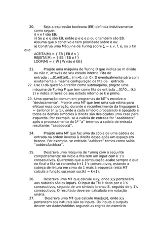 20.       Seja a expressão booleana (EB) definida indutivamente
     como segue:
     i) v e f são EB;
     ii) Se p e q são EB, então p e q e p ou q também são EB.
     Assuma que o conetivo e tem prioridade sobre o ou:
     a) Construa uma Máquina de Turing sobre ∑ = { v, f, e, ou } tal
que:
     ACEITA(M) = { EB | EB é v }
     REJEITA(M) = { EB | EB é f }
     LOOP(M) = { W | W não é EB}

  21.      Projete uma máquina de Turing D que inidica se m divide
     ou não n, através de seu estado interno. Fita de
     entrada : ...01m01n0... (m>0, n≥ 0). D eventualmente pára com
     exatamente a mesma configuração da fita de entrada .
 22. Use D da questão anterior como submáquina, projete uma
    máquina de Turing P que tem como fita de entrada ...01k0... (k≥
    2) e indica através de seu estado interno se k é primo.
 23. Uma operação comum em programas de MT´s envolve o
    “deslocamento”. Projete uma MT que tem uma sub-rotina para
    efetuar essa operação, durante o reconhecimento da linguagem L
    = {anbncn |n ≥ 1}, onde a cada símbolo processado é apagado e
    todos os demais símbolos à direita são deslocados uma casa para
    esquerda. Por exemplo, se a cadeia de entrada for “aaabbbccc”
    após o processamento do 1º “a” teremos a cadeia de entrada
    resultante: “aabbbcccΔ”.

  24.     Projete uma MT que faz uma da cópia de uma cadeia de
     entrada na ordem inversa à direita dessa após um espaço em
     branco. Por exemplo, se entrada “aabbccc” temos como saída
     “aabbccΔccbbaa”.

  25.      Descreva uma máquina de Turing com o seguinte
     comportamento: no inicio a fita tem um input com k 1’s
     consecutivos. Queremos que a computação acabe sempre e que
     no final a fita só contenha k+1 1’s consecutivos, estando a
     cabeça de leitura em cima do 1 mais à esquerda (esta MT
     calcula a função sucessor suc(k) = k+1).

  26.      Descreva uma MT que calcule x+y, onde x;y pertencem
     aos naturais são os inputs. O input da TM é dado por x 1’s
     consecutivos, seguido de um símbolo branco B, seguido de y 1’s
     consecutivos. O resultado deve ser calculado em notação
     unária.
  27.      Descreva uma MT que calcule max(x;y), onde x;y
     pertencem aos naturais são os inputs. Os inputs e outputs
     devem ser dados/obtidos segundo as regras do exercício
 